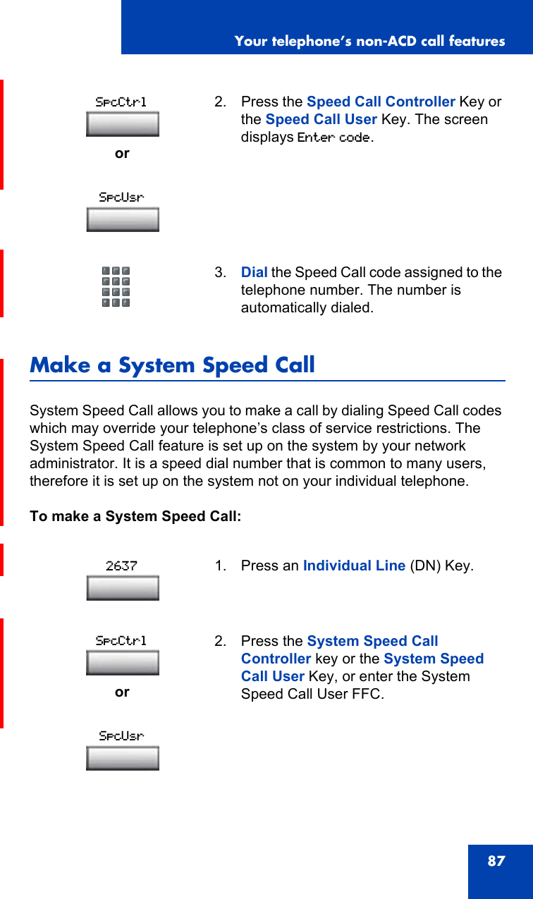 Your telephone’s non-ACD call features87Make a System Speed CallSystem Speed Call allows you to make a call by dialing Speed Call codes which may override your telephone’s class of service restrictions. The System Speed Call feature is set up on the system by your network administrator. It is a speed dial number that is common to many users, therefore it is set up on the system not on your individual telephone.To make a System Speed Call: or2. Press the Speed Call Controller Key or the Speed Call User Key. The screen displays Enter code.3. Dial the Speed Call code assigned to the telephone number. The number is automatically dialed.1. Press an Individual Line (DN) Key.or2. Press the System Speed Call Controller key or the System Speed Call User Key, or enter the System Speed Call User FFC.SpcCtrlSpcUsr2637SpcCtrlSpcUsr