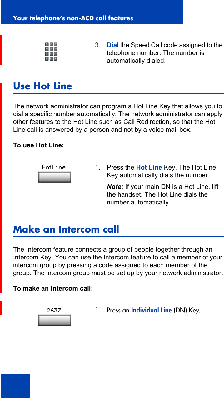 Your telephone’s non-ACD call features88Use Hot LineThe network administrator can program a Hot Line Key that allows you to dial a specific number automatically. The network administrator can apply other features to the Hot Line such as Call Redirection, so that the Hot Line call is answered by a person and not by a voice mail box.To use Hot Line:Make an Intercom callThe Intercom feature connects a group of people together through an Intercom Key. You can use the Intercom feature to call a member of your intercom group by pressing a code assigned to each member of the group. The intercom group must be set up by your network administrator.To make an Intercom call:3. Dial the Speed Call code assigned to the telephone number. The number is automatically dialed.1. Press the Hot Line Key. The Hot Line Key automatically dials the number.Note: If your main DN is a Hot Line, lift the handset. The Hot Line dials the number automatically.1. Press an Individual Line (DN) Key.HotLine2637