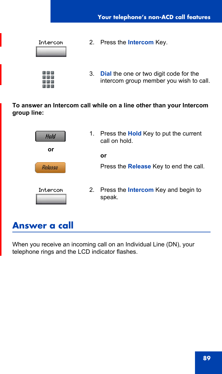 Your telephone’s non-ACD call features89To answer an Intercom call while on a line other than your Intercom group line:Answer a callWhen you receive an incoming call on an Individual Line (DN), your telephone rings and the LCD indicator flashes.2. Press the Intercom Key.3. Dial the one or two digit code for the intercom group member you wish to call.or1. Press the Hold Key to put the current call on hold. orPress the Release Key to end the call.2. Press the Intercom Key and begin to speak.IntercomIntercom