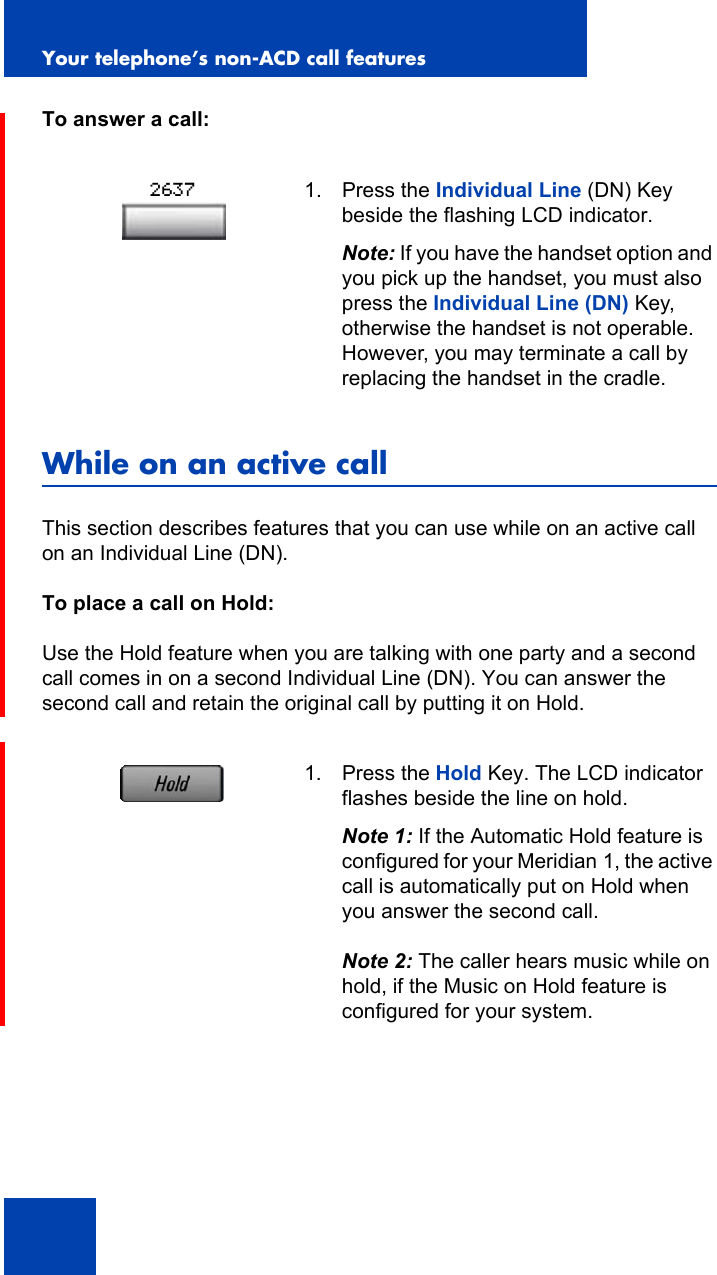 Your telephone’s non-ACD call features90To answer a call:While on an active callThis section describes features that you can use while on an active call on an Individual Line (DN).To place a call on Hold:Use the Hold feature when you are talking with one party and a second call comes in on a second Individual Line (DN). You can answer the second call and retain the original call by putting it on Hold.1. Press the Individual Line (DN) Key beside the flashing LCD indicator.Note: If you have the handset option and you pick up the handset, you must also press the Individual Line (DN) Key, otherwise the handset is not operable. However, you may terminate a call by replacing the handset in the cradle.1. Press the Hold Key. The LCD indicator flashes beside the line on hold.Note 1: If the Automatic Hold feature is configured for your Meridian 1, the active call is automatically put on Hold when you answer the second call. Note 2: The caller hears music while on hold, if the Music on Hold feature is configured for your system.2637