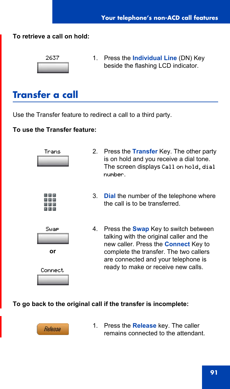 Your telephone’s non-ACD call features91To retrieve a call on hold:Transfer a callUse the Transfer feature to redirect a call to a third party.To use the Transfer feature:To go back to the original call if the transfer is incomplete:1. Press the Individual Line (DN) Key beside the flashing LCD indicator.2. Press the Transfer Key. The other party is on hold and you receive a dial tone. The screen displays Call on hold, dial number.3. Dial the number of the telephone where the call is to be transferred.or4. Press the Swap Key to switch between talking with the original caller and the new caller. Press the Connect Key to complete the transfer. The two callers are connected and your telephone is ready to make or receive new calls.1. Press the Release key. The caller remains connected to the attendant.2637TransSwapConnect