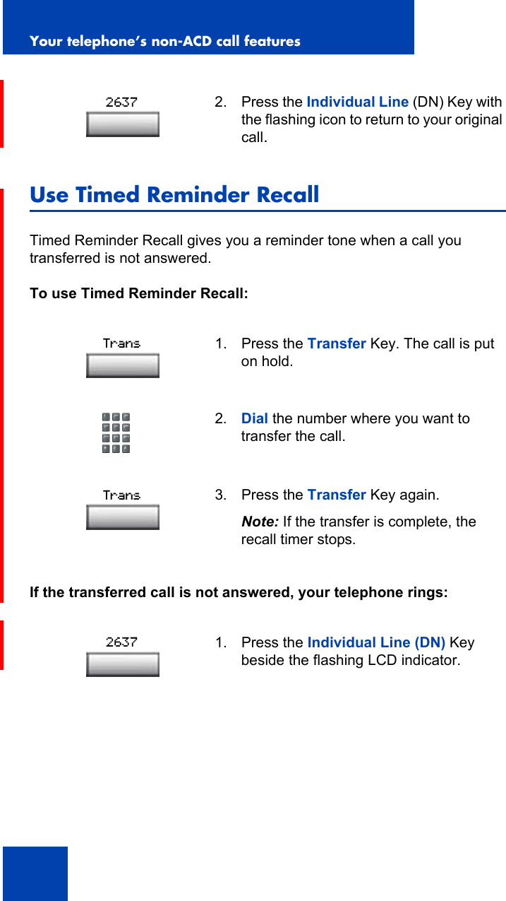 Your telephone’s non-ACD call features92Use Timed Reminder RecallTimed Reminder Recall gives you a reminder tone when a call you transferred is not answered.To use Timed Reminder Recall:If the transferred call is not answered, your telephone rings:2. Press the Individual Line (DN) Key with the flashing icon to return to your original call.1. Press the Transfer Key. The call is put on hold.2. Dial the number where you want to transfer the call.3. Press the Transfer Key again. Note: If the transfer is complete, the recall timer stops.1. Press the Individual Line (DN) Key beside the flashing LCD indicator.2637TransTrans2637