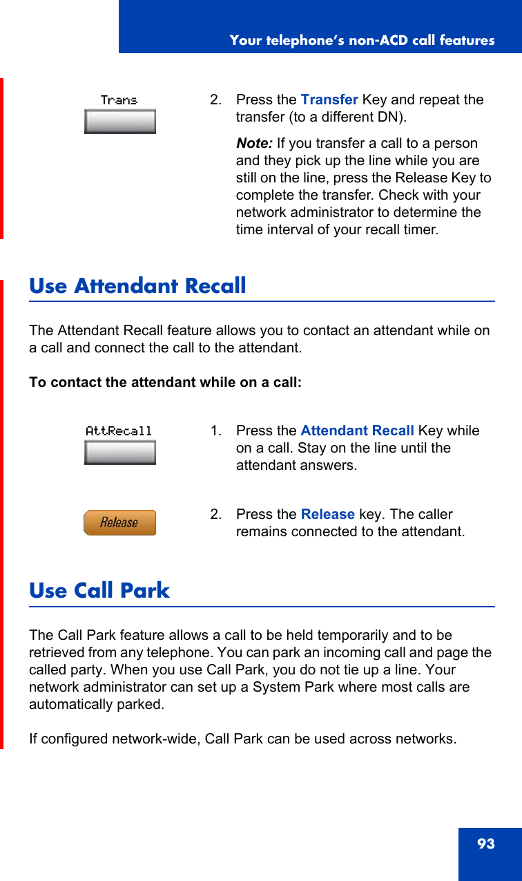 Your telephone’s non-ACD call features93Use Attendant RecallThe Attendant Recall feature allows you to contact an attendant while on a call and connect the call to the attendant.To contact the attendant while on a call:Use Call ParkThe Call Park feature allows a call to be held temporarily and to be retrieved from any telephone. You can park an incoming call and page the called party. When you use Call Park, you do not tie up a line. Your network administrator can set up a System Park where most calls are automatically parked.If configured network-wide, Call Park can be used across networks.2. Press the Transfer Key and repeat the transfer (to a different DN).Note: If you transfer a call to a person and they pick up the line while you are still on the line, press the Release Key to complete the transfer. Check with your  network administrator to determine the time interval of your recall timer.1. Press the Attendant Recall Key while on a call. Stay on the line until the attendant answers.2. Press the Release key. The caller remains connected to the attendant.TransAttRecall
