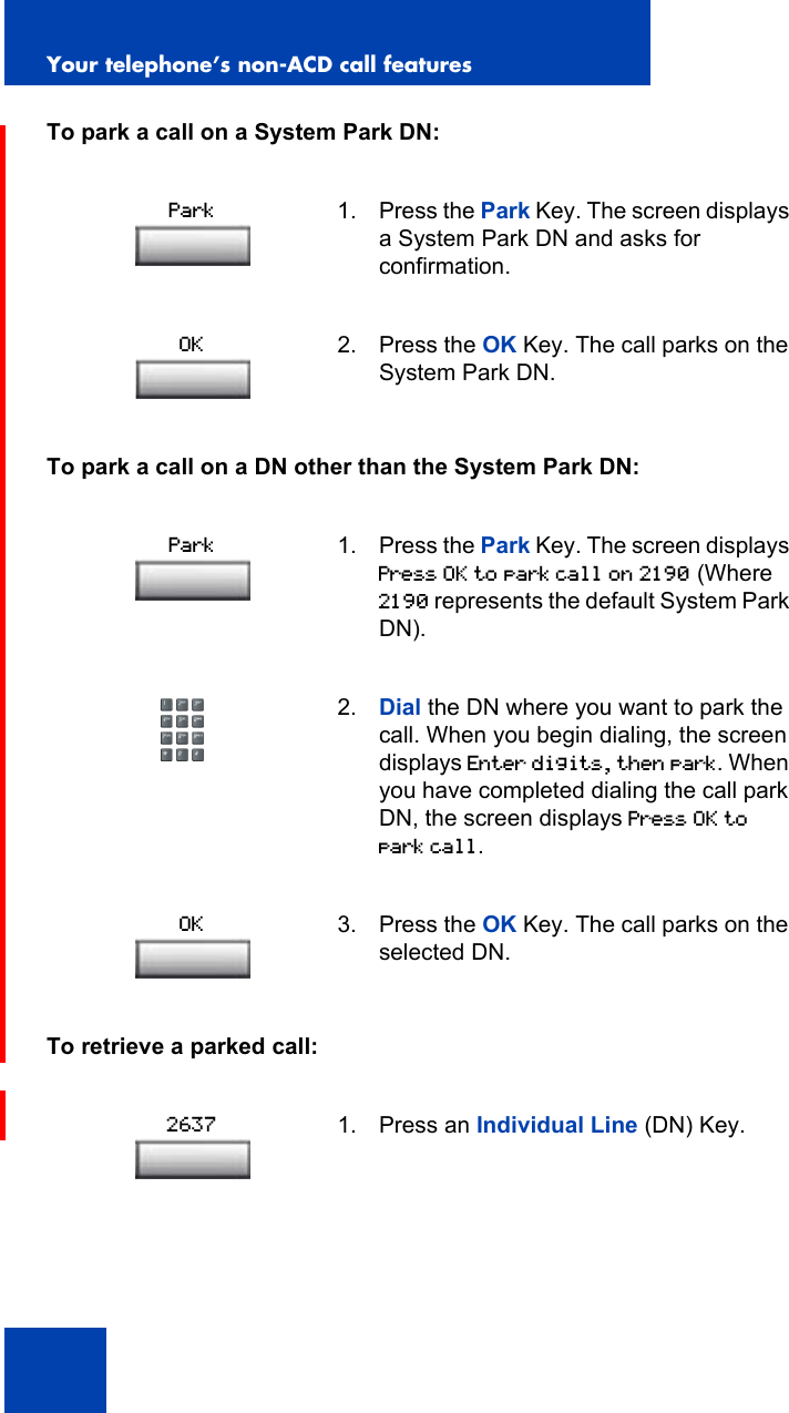 Your telephone’s non-ACD call features94To park a call on a System Park DN:To park a call on a DN other than the System Park DN:To retrieve a parked call:1. Press the Park Key. The screen displays a System Park DN and asks for confirmation.2. Press the OK Key. The call parks on the System Park DN.1. Press the Park Key. The screen displays Press OK to park call on 2190 (Where 2190 represents the default System Park DN).2. Dial the DN where you want to park the call. When you begin dialing, the screen displays Enter digits, then park. When you have completed dialing the call park DN, the screen displays Press OK to park call.3. Press the OK Key. The call parks on the selected DN.1. Press an Individual Line (DN) Key.ParkOKParkOK2637