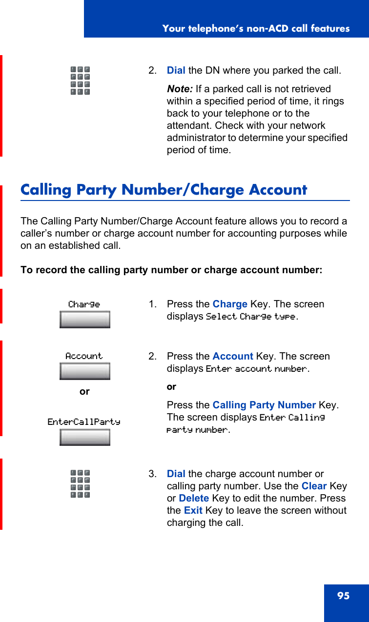 Your telephone’s non-ACD call features95Calling Party Number/Charge AccountThe Calling Party Number/Charge Account feature allows you to record a caller’s number or charge account number for accounting purposes while on an established call.To record the calling party number or charge account number:2. Dial the DN where you parked the call.Note: If a parked call is not retrieved within a specified period of time, it rings back to your telephone or to the attendant. Check with your network administrator to determine your specified period of time.1. Press the Charge Key. The screen displays Select Charge type.or2. Press the Account Key. The screen displays Enter account number.orPress the Calling Party Number Key. The screen displays Enter Calling party number.3. Dial the charge account number or calling party number. Use the Clear Key or Delete Key to edit the number. Press the Exit Key to leave the screen without charging the call.ChargeAccountEnterCallParty