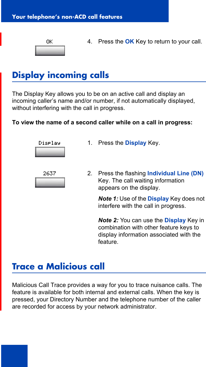 Your telephone’s non-ACD call features96Display incoming callsThe Display Key allows you to be on an active call and display an incoming caller’s name and/or number, if not automatically displayed, without interfering with the call in progress.To view the name of a second caller while on a call in progress:Trace a Malicious callMalicious Call Trace provides a way for you to trace nuisance calls. The feature is available for both internal and external calls. When the key is pressed, your Directory Number and the telephone number of the caller are recorded for access by your network administrator.4. Press the OK Key to return to your call.1. Press the Display Key.2. Press the flashing Individual Line (DN) Key. The call waiting information appears on the display.Note 1: Use of the Display Key does not interfere with the call in progress.Note 2: You can use the Display Key in combination with other feature keys to display information associated with the feature.OKDisplay2637
