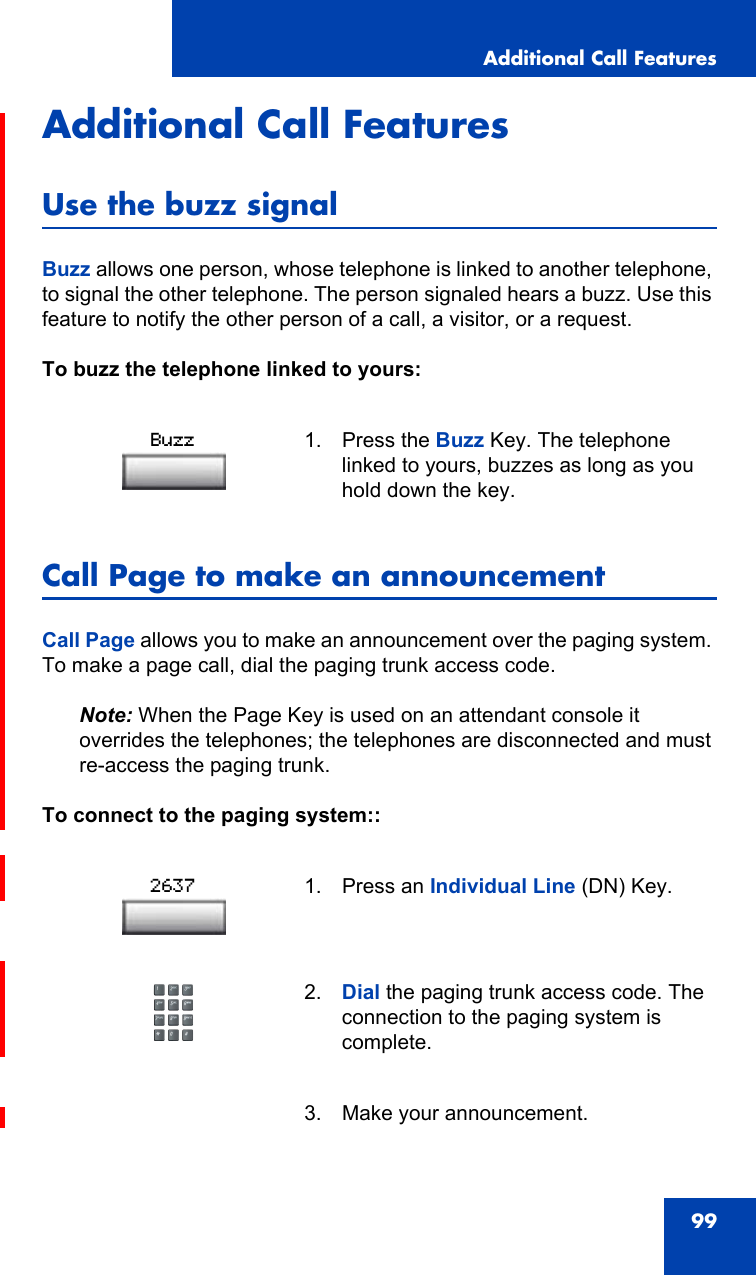 Additional Call Features99Additional Call FeaturesUse the buzz signalBuzz allows one person, whose telephone is linked to another telephone, to signal the other telephone. The person signaled hears a buzz. Use this feature to notify the other person of a call, a visitor, or a request.To buzz the telephone linked to yours:Call Page to make an announcementCall Page allows you to make an announcement over the paging system. To make a page call, dial the paging trunk access code.Note: When the Page Key is used on an attendant console it overrides the telephones; the telephones are disconnected and must re-access the paging trunk.To connect to the paging system::1. Press the Buzz Key. The telephone linked to yours, buzzes as long as you hold down the key.1. Press an Individual Line (DN) Key.2. Dial the paging trunk access code. The connection to the paging system is complete.3. Make your announcement.Buzz2637
