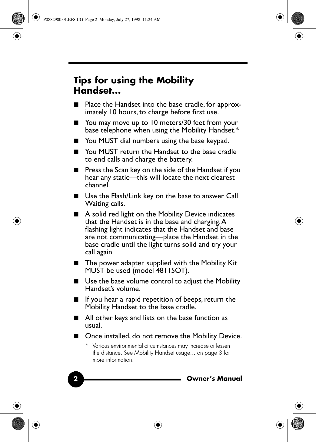  Owner’s Manual2 Tips for using the Mobility Handset... ■ Place the Handset into the base cradle, for approx-imately 10 hours, to charge before ﬁrst use. ■ You may move up to 10 meters/30 feet from your base telephone when using the Mobility Handset.*  ■ You MUST dial numbers using the base keypad. ■ You MUST return the Handset to the base cradle to end calls and charge the battery. ■ Press the Scan key on the side of the Handset if you hear any static—this will locate the next clearest channel. ■ Use the Flash/Link key on the base to answer Call Waiting calls. ■ A solid red light on the Mobility Device indicates that the Handset is in the base and charging. A ﬂashing light indicates that the Handset and base are not communicating—place the Handset in the base cradle until the light turns solid and try your call again. ■ The power adapter supplied with the Mobility Kit MUST be used (model 48115OT). ■ Use the base volume control to adjust the Mobility Handset’s volume. ■ If you hear a rapid repetition of beeps, return the Mobility Handset to the base cradle. ■ All other keys and lists on the base function as usual. ■ Once installed, do not remove the Mobility Device. * Various environmental circumstances may increase or lessen the distance. See Mobility Handset usage... on page 3 for more information. P0882980.01.EFS.UG  Page 2  Monday, July 27, 1998  11:24 AM