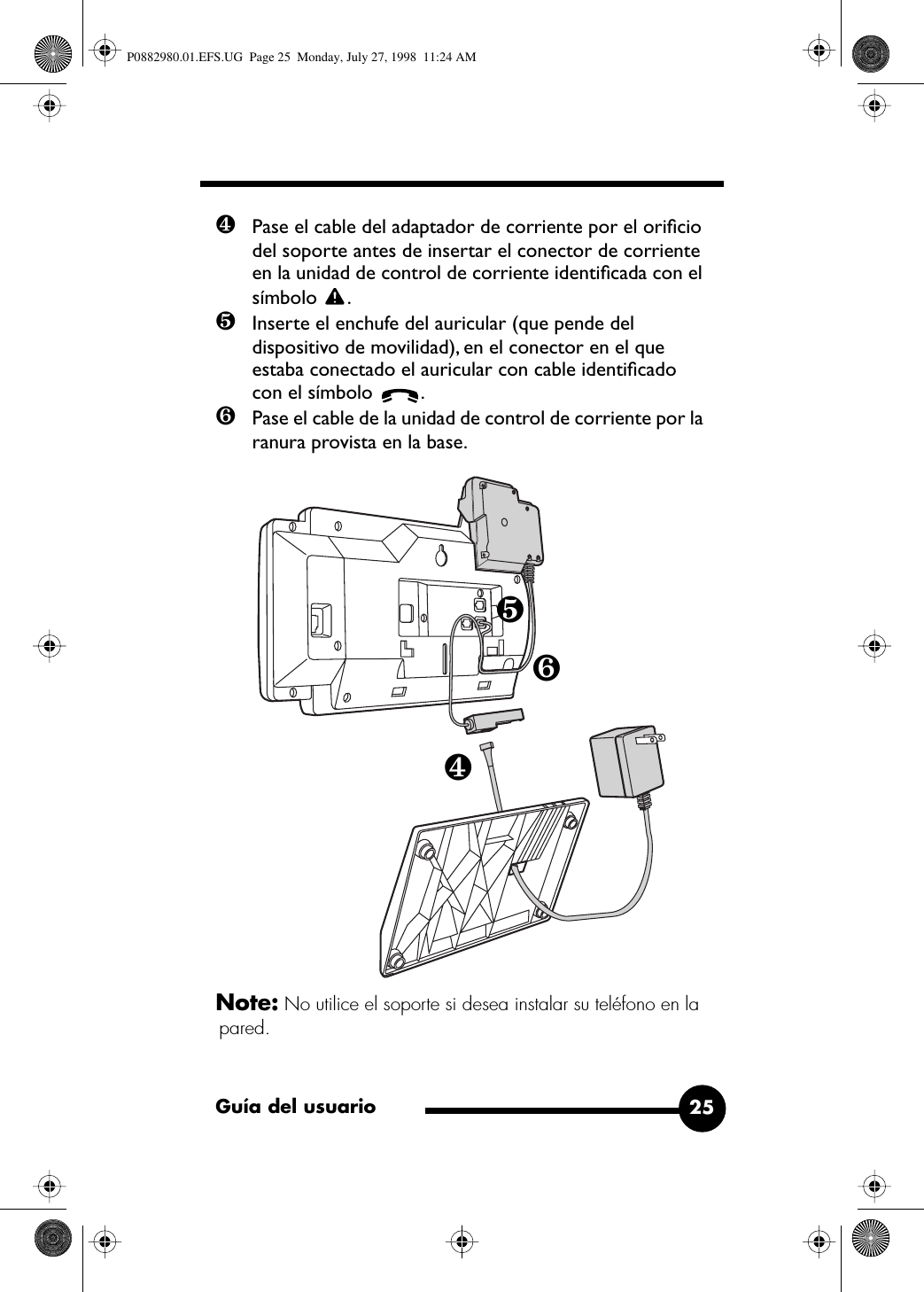 Guía del usuario 25❹Pase el cable del adaptador de corriente por el oriﬁcio del soporte antes de insertar el conector de corriente en la unidad de control de corriente identiﬁcada con el símbolo .❺Inserte el enchufe del auricular (que pende del dispositivo de movilidad), en el conector en el que estaba conectado el auricular con cable identiﬁcado con el símbolo  .❻Pase el cable de la unidad de control de corriente por la ranura provista en la base. Note: No utilice el soporte si desea instalar su teléfono en la pared.❹❺❻P0882980.01.EFS.UG  Page 25  Monday, July 27, 1998  11:24 AM