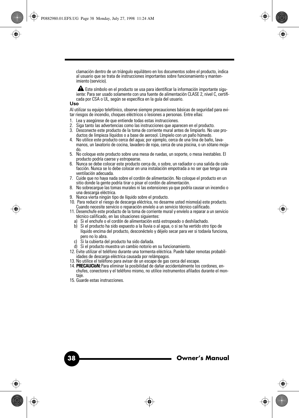 Owner’s Manual38clamación dentro de un triángulo equilátero en los documentos sobre el producto, indica al usuario que se trata de instrucciones importantes sobre funcionamiento y manten-imiento (servicio). Este símbolo en el producto se usa para identiﬁcar la información importante sigu-iente: Para ser usado solamente con una fuente de alimentación CLASE 2, nivel C, certiﬁ-cada por CSA o UL, según se especiﬁca en la guía del usuario.Uso Al utilizar su equipo telefónico, observe siempre precauciones básicas de seguridad para evi-tar riesgos de incendio, choques eléctricos o lesiones a personas. Entre ellas: 1. Lea y asegúrese de que entiende todas estas instrucciones.2. Siga tanto las advertencias como las instrucciones que aparecen en el producto.3. Desconecte este producto de la toma de corriente mural antes de limpiarlo. No use pro-ductos de limpieza líquidos o a base de aerosol. Límpielo con un paño húmedo.4. No utilice este producto cerca del agua; por ejemplo, cerca de una tina de baño, lava-manos, un lavatorio de cocina, lavadero de ropa, cerca de una piscina, o un sótano moja-do. 5. No coloque este producto sobre una mesa de ruedas, un soporte, o mesa inestables. El producto podría caerse y estropearse.6. Nunca se debe colocar este producto cerca de, o sobre, un radiador o una salida de cale-facción. Nunca se lo debe colocar en una instalación empotrada a no ser que tenga una ventilación adecuada.7. Cuide que no haya nada sobre el cordón de alimentación. No coloque el producto en un sitio donde la gente podría tirar o pisar el cordón de alimentación.8. No sobrecargue las tomas murales ni las extensiones ya que podría causar un incendio o una descarga eléctrica.9. Nunca vierta ningún tipo de líquido sobre el producto.10.  Para reducir el riesgo de descarga eléctrica, no desarme usted mismo(a) este producto. Cuando necesite servicio o reparación envíelo a un servicio técnico calificado. 11. Desenchufe este producto de la toma de corriente mural y envíelo a reparar a un servicio técnico calificado, en las situaciones siguientes: a) Si el enchufe o el cordón de alimentación está estropeado o deshilachado.b) Si el producto ha sido expuesto a la lluvia o al agua, o si se ha vertido otro tipo de líquido encima del producto, desconéctelo y déjelo secar para ver si todavía funciona, pero no lo abra.c) Si la cubierta del producto ha sido dañada.d) Si el producto muestra un cambio notorio en su funcionamiento.12. Evite utilizar el teléfono durante una tormenta eléctrica. Puede haber remotas probabil-idades de descarga eléctrica causada por relámpagos.13. No utilice el teléfono para avisar de un escape de gas cerca del escape.14. PRECAUCIóN: Para eliminar la posibilidad de dañar accidentalmente los cordones, en-chufes, conectores y el teléfono mismo, no utilice instrumentos afilados durante el mon-taje.15. Guarde estas instrucciones.P0882980.01.EFS.UG  Page 38  Monday, July 27, 1998  11:24 AM