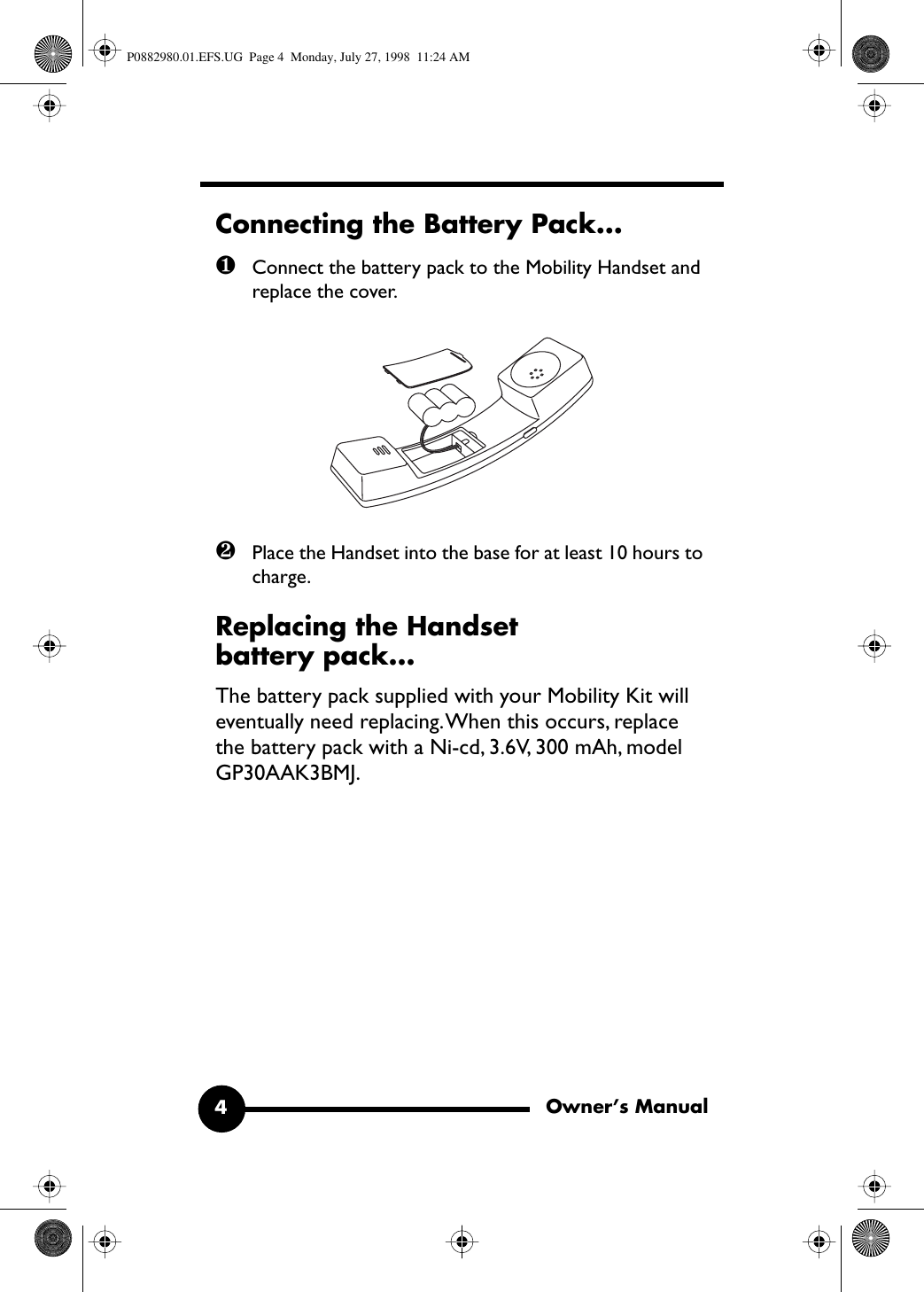  Owner’s Manual4 Connecting the Battery Pack... ❶ Connect the battery pack to the Mobility Handset and replace the cover. ❷ Place the Handset into the base for at least 10 hours to charge. Replacing the Handset battery pack... The battery pack supplied with your Mobility Kit will eventually need replacing. When this occurs, replace the battery pack with a Ni-cd, 3.6V, 300 mAh, model GP30AAK3BMJ. P0882980.01.EFS.UG  Page 4  Monday, July 27, 1998  11:24 AM