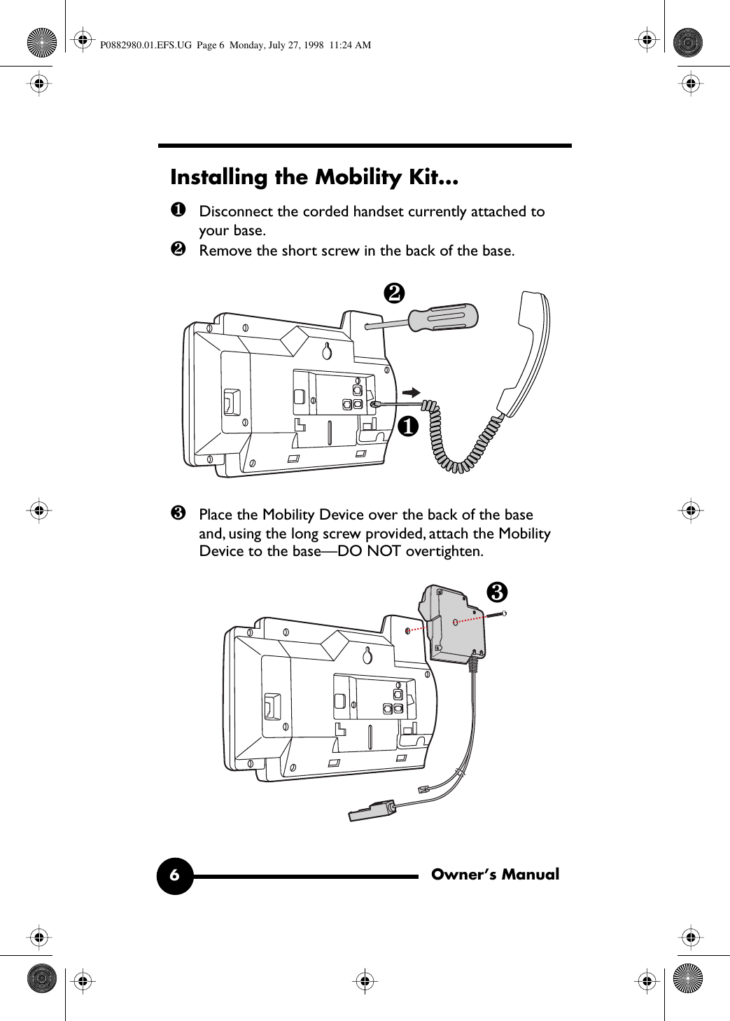 Owner’s Manual6 Installing the Mobility Kit... ❶ Disconnect the corded handset currently attached to your base. ❷ Remove the short screw in the back of the base. ❸ Place the Mobility Device over the back of the base and, using the long screw provided, attach the Mobility Device to the base—DO NOT overtighten. ❶❷❸ P0882980.01.EFS.UG  Page 6  Monday, July 27, 1998  11:24 AM