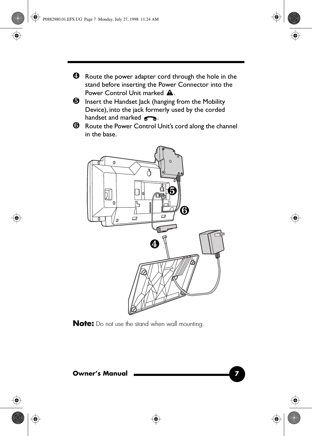  Owner’s Manual 7 ❹ Route the power adapter cord through the hole in the stand before inserting the Power Connector into the Power Control Unit marked  . ❺ Insert the Handset Jack (hanging from the Mobility Device), into the jack formerly used by the corded handset and marked  . ❻ Route the Power Control Unit’s cord along the channel in the base. Note:  Do not use the stand when wall mounting.❹❺❻ P0882980.01.EFS.UG  Page 7  Monday, July 27, 1998  11:24 AM