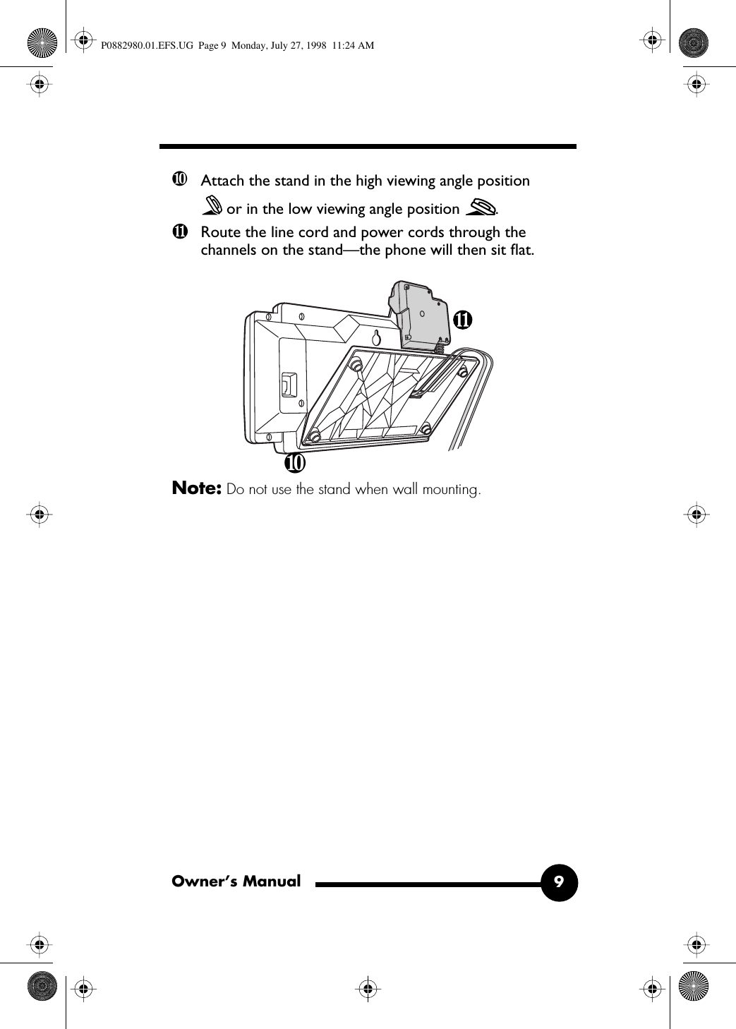  Owner’s Manual 9 ❿ Attach the stand in the high viewing angle position or in the low viewing angle position  .Route the line cord and power cords through the channels on the stand—the phone will then sit ﬂat. Note:  Do not use the stand when wall mounting.❿ P0882980.01.EFS.UG  Page 9  Monday, July 27, 1998  11:24 AM