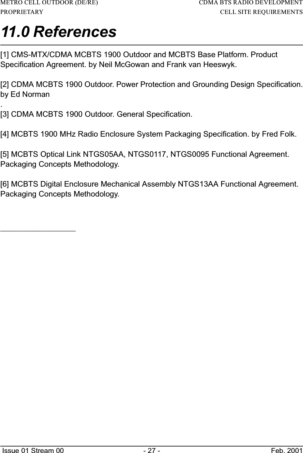 METRO CELL OUTDOOR (DE/RE)                                                                     CDMA BTS RADIO DEVELOPMENTPROPRIETARY                                                                                                                        CELL SITE REQUIREMENTS Issue 01 Stream 00 - 27 - Feb. 200111.0 References [1] CMS-MTX/CDMA MCBTS 1900 Outdoor and MCBTS Base Platform. ProductSpecification Agreement. by Neil McGowan and Frank van Heeswyk.[2] CDMA MCBTS 1900 Outdoor. Power Protection and Grounding Design Specification.by Ed Norman.[3] CDMA MCBTS 1900 Outdoor. General Specification.[4] MCBTS 1900 MHz Radio Enclosure System Packaging Specification. by Fred Folk.[5] MCBTS Optical Link NTGS05AA, NTGS0117, NTGS0095 Functional Agreement.Packaging Concepts Methodology.[6] MCBTS Digital Enclosure Mechanical Assembly NTGS13AA Functional Agreement.Packaging Concepts Methodology._____________________