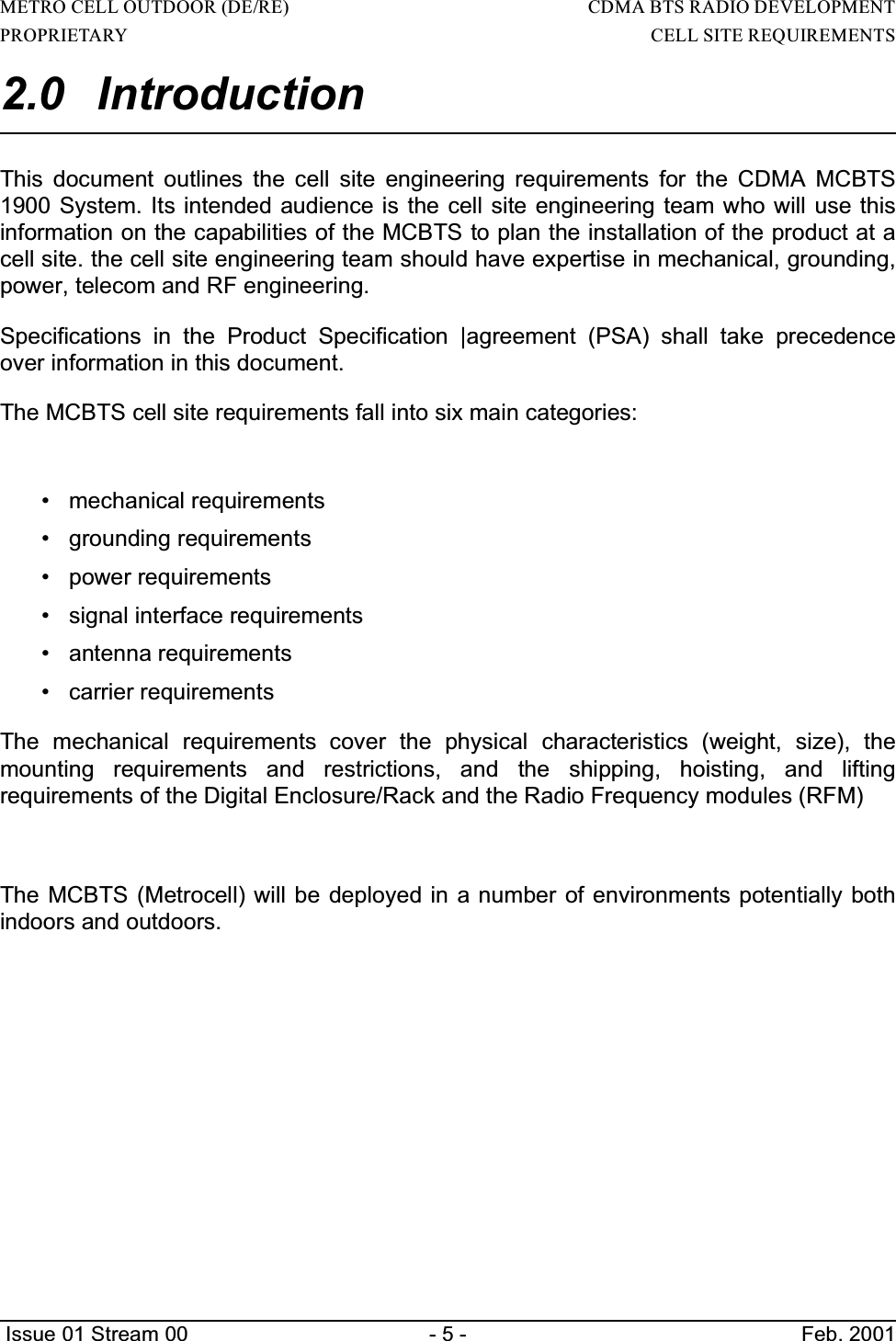 METRO CELL OUTDOOR (DE/RE)                                                                     CDMA BTS RADIO DEVELOPMENTPROPRIETARY                                                                                                                        CELL SITE REQUIREMENTS Issue 01 Stream 00 - 5 - Feb. 20012.0 IntroductionThis document outlines the cell site engineering requirements for the CDMA MCBTS1900 System. Its intended audience is the cell site engineering team who will use thisinformation on the capabilities of the MCBTS to plan the installation of the product at acell site. the cell site engineering team should have expertise in mechanical, grounding,power, telecom and RF engineering.Specifications in the Product Specification |agreement (PSA) shall take precedenceover information in this document.The MCBTS cell site requirements fall into six main categories:• mechanical requirements• grounding requirements• power requirements• signal interface requirements• antenna requirements• carrier requirementsThe mechanical requirements cover the physical characteristics (weight, size), themounting requirements and restrictions, and the shipping, hoisting, and liftingrequirements of the Digital Enclosure/Rack and the Radio Frequency modules (RFM)The MCBTS (Metrocell) will be deployed in a number of environments potentially bothindoors and outdoors.                                           
