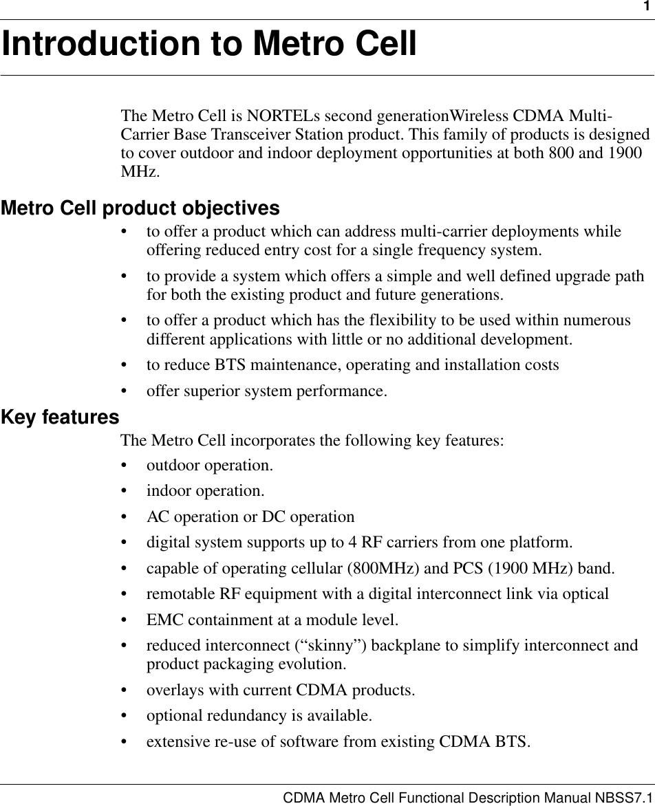 1CDMA Metro Cell Functional Description Manual NBSS7.11Introduction to Metro CellThe Metro Cell is NORTELs second generationWireless CDMA Multi-Carrier Base Transceiver Station product. This family of products is designed to cover outdoor and indoor deployment opportunities at both 800 and 1900 MHz.Metro Cell product objectives• to offer a product which can address multi-carrier deployments while offering reduced entry cost for a single frequency system.• to provide a system which offers a simple and well defined upgrade path for both the existing product and future generations.• to offer a product which has the flexibility to be used within numerous different applications with little or no additional development.• to reduce BTS maintenance, operating and installation costs• offer superior system performance.Key featuresThe Metro Cell incorporates the following key features:• outdoor operation.• indoor operation.• AC operation or DC operation• digital system supports up to 4 RF carriers from one platform.• capable of operating cellular (800MHz) and PCS (1900 MHz) band.• remotable RF equipment with a digital interconnect link via optical • EMC containment at a module level.• reduced interconnect (“skinny”) backplane to simplify interconnect and product packaging evolution.• overlays with current CDMA products.• optional redundancy is available.• extensive re-use of software from existing CDMA BTS.1