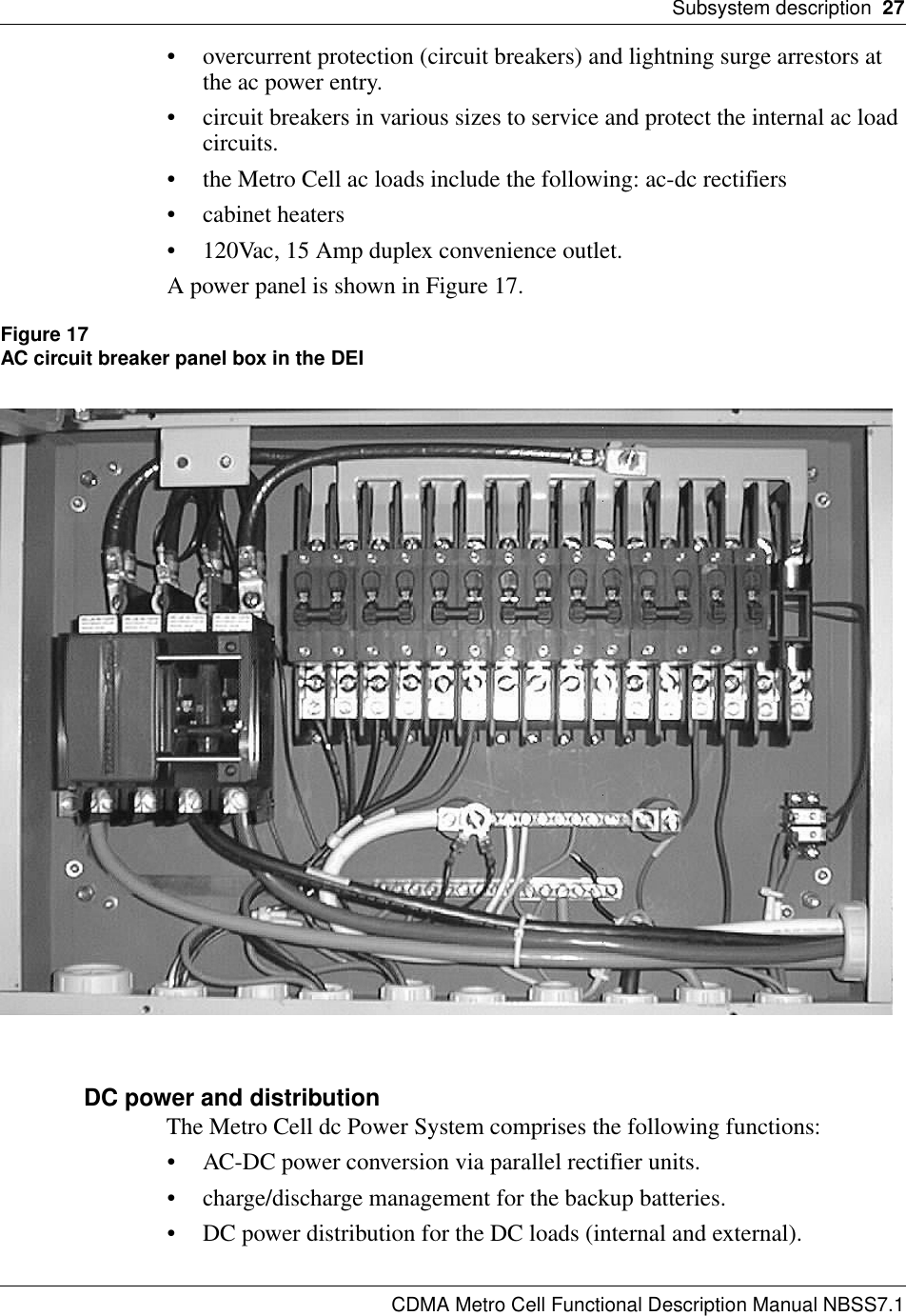 Subsystem description  27CDMA Metro Cell Functional Description Manual NBSS7.1• overcurrent protection (circuit breakers) and lightning surge arrestors at the ac power entry.• circuit breakers in various sizes to service and protect the internal ac load circuits.• the Metro Cell ac loads include the following: ac-dc rectifiers• cabinet heaters• 120Vac, 15 Amp duplex convenience outlet.A power panel is shown in Figure 17.Figure 17AC circuit breaker panel box in the DEIDC power and distributionThe Metro Cell dc Power System comprises the following functions:• AC-DC power conversion via parallel rectifier units.• charge/discharge management for the backup batteries.• DC power distribution for the DC loads (internal and external).