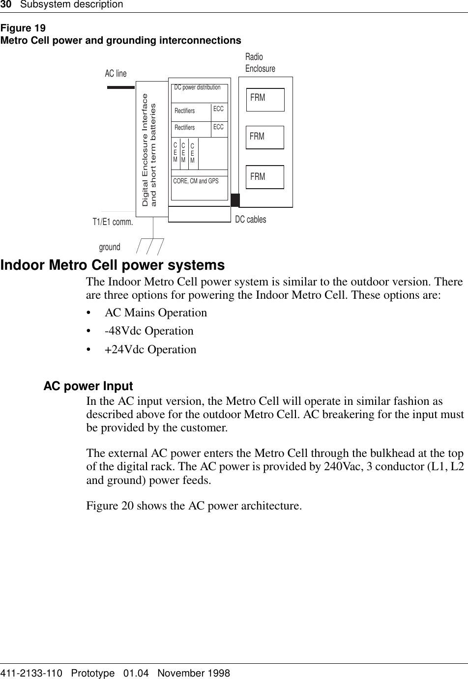30   Subsystem description411-2133-110   Prototype   01.04   November 1998Figure 19Metro Cell power and grounding interconnectionsIndoor Metro Cell power systemsThe Indoor Metro Cell power system is similar to the outdoor version. There are three options for powering the Indoor Metro Cell. These options are:• AC Mains Operation• -48Vdc Operation• +24Vdc OperationAC power InputIn the AC input version, the Metro Cell will operate in similar fashion as described above for the outdoor Metro Cell. AC breakering for the input must be provided by the customer.The external AC power enters the Metro Cell through the bulkhead at the top of the digital rack. The AC power is provided by 240Vac, 3 conductor (L1, L2 and ground) power feeds. Figure 20 shows the AC power architecture.AC lineFRMFRMFRMDC cablesT1/E1 comm.groundDigital Enclosure Interfaceand short term batteriesRadioEnclosureDC power distributionRectifiersRectifiersECCECCCEMCEMCEMCORE, CM and GPS