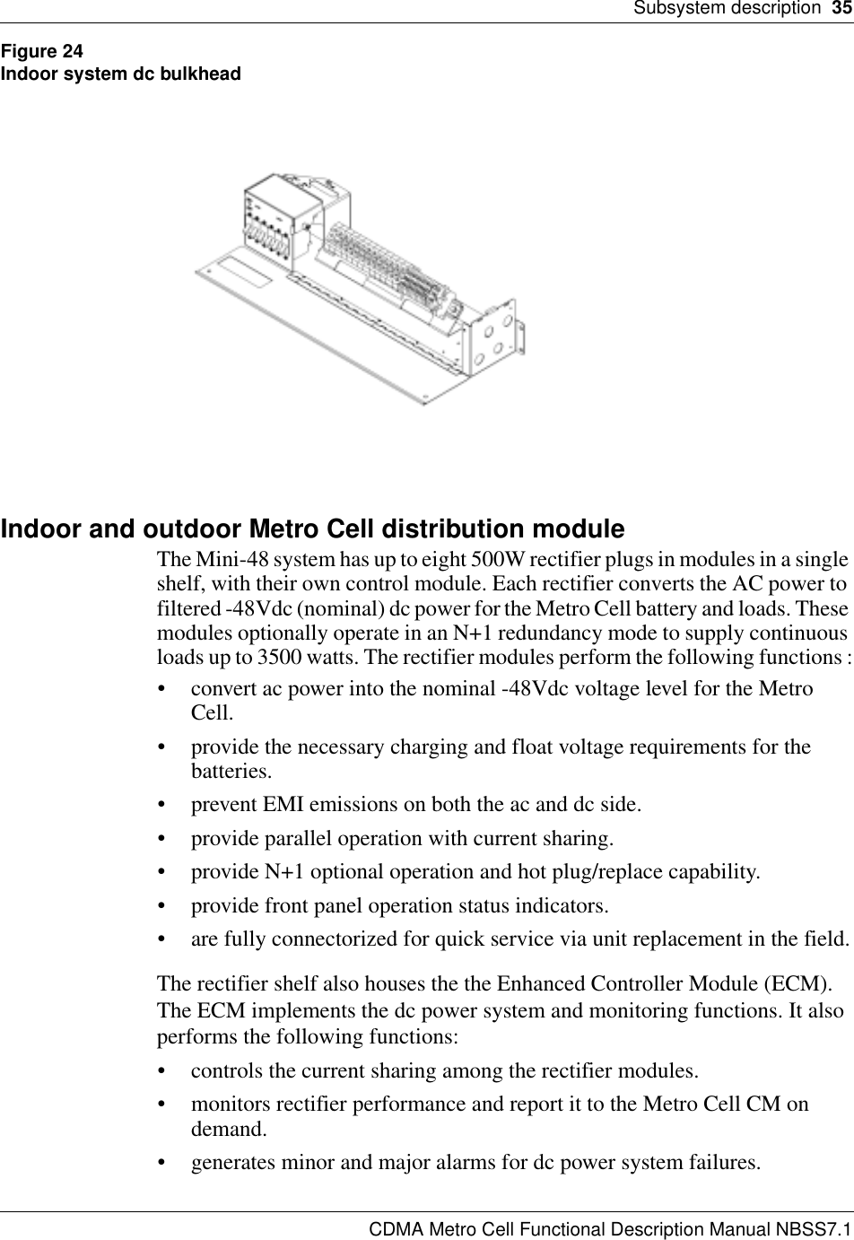 Subsystem description  35CDMA Metro Cell Functional Description Manual NBSS7.1Figure 24Indoor system dc bulkheadIndoor and outdoor Metro Cell distribution moduleThe Mini-48 system has up to eight 500W rectifier plugs in modules in a single shelf, with their own control module. Each rectifier converts the AC power to filtered -48Vdc (nominal) dc power for the Metro Cell battery and loads. These modules optionally operate in an N+1 redundancy mode to supply continuous loads up to 3500 watts. The rectifier modules perform the following functions :• convert ac power into the nominal -48Vdc voltage level for the Metro Cell.• provide the necessary charging and float voltage requirements for the batteries.• prevent EMI emissions on both the ac and dc side.• provide parallel operation with current sharing.• provide N+1 optional operation and hot plug/replace capability.• provide front panel operation status indicators.• are fully connectorized for quick service via unit replacement in the field.The rectifier shelf also houses the the Enhanced Controller Module (ECM). The ECM implements the dc power system and monitoring functions. It also performs the following functions:• controls the current sharing among the rectifier modules.• monitors rectifier performance and report it to the Metro Cell CM on demand.• generates minor and major alarms for dc power system failures.