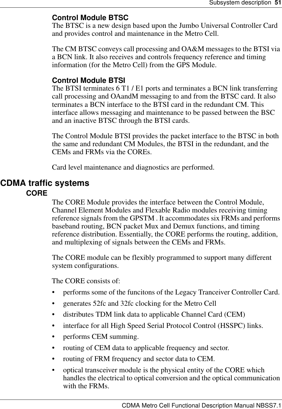 Subsystem description  51CDMA Metro Cell Functional Description Manual NBSS7.1Control Module BTSCThe BTSC is a new design based upon the Jumbo Universal Controller Card and provides control and maintenance in the Metro Cell.The CM BTSC conveys call processing and OA&amp;M messages to the BTSI via a BCN link. It also receives and controls frequency reference and timing information (for the Metro Cell) from the GPS Module.Control Module BTSIThe BTSI terminates 6 T1 / E1 ports and terminates a BCN link transferring call processing and OAandM messaging to and from the BTSC card. It also terminates a BCN interface to the BTSI card in the redundant CM. This interface allows messaging and maintenance to be passed between the BSC and an inactive BTSC through the BTSI cards.The Control Module BTSI provides the packet interface to the BTSC in both the same and redundant CM Modules, the BTSI in the redundant, and the CEMs and FRMs via the COREs.Card level maintenance and diagnostics are performed.CDMA traffic systemsCORE The CORE Module provides the interface between the Control Module, Channel Element Modules and Flexable Radio modules receiving timing reference signals from the GPSTM . It accommodates six FRMs and performs baseband routing, BCN packet Mux and Demux functions, and timing reference distribution. Essentially, the CORE performs the routing, addition, and multiplexing of signals between the CEMs and FRMs.The CORE module can be flexibly programmed to support many different system configurations.The CORE consists of:• performs some of the funcitons of the Legacy Tranceiver Controller Card. • generates 52fc and 32fc clocking for the Metro Cell• distributes TDM link data to applicable Channel Card (CEM)• interface for all High Speed Serial Protocol Control (HSSPC) links.• performs CEM summing.• routing of CEM data to applicable frequency and sector.• routing of FRM frequency and sector data to CEM.• optical transceiver module is the physical entity of the CORE which handles the electrical to optical conversion and the optical communication with the FRMs.
