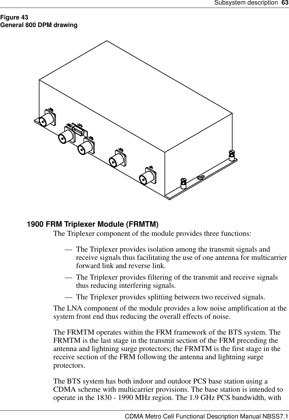 Subsystem description  63CDMA Metro Cell Functional Description Manual NBSS7.1Figure 43General 800 DPM drawing1900 FRM Triplexer Module (FRMTM)The Triplexer component of the module provides three functions:— The Triplexer provides isolation among the transmit signals and receive signals thus facilitating the use of one antenna for multicarrier forward link and reverse link.— The Triplexer provides filtering of the transmit and receive signals thus reducing interfering signals.— The Triplexer provides splitting between two received signals.The LNA component of the module provides a low noise amplification at the system front end thus reducing the overall effects of noise.The FRMTM operates within the FRM framework of the BTS system. The FRMTM is the last stage in the transmit section of the FRM preceding the antenna and lightning surge protectors; the FRMTM is the first stage in the receive section of the FRM following the antenna and lightning surge protectors.The BTS system has both indoor and outdoor PCS base station using a CDMA scheme with multicarrier provisions. The base station is intended to operate in the 1830 - 1990 MHz region. The 1.9 GHz PCS bandwidth, with 