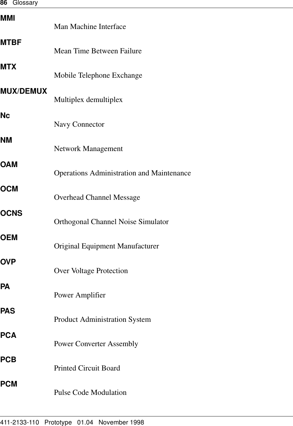 86   Glossary411-2133-110   Prototype   01.04   November 1998MMI Man Machine InterfaceMTBF Mean Time Between FailureMTX Mobile Telephone ExchangeMUX/DEMUX Multiplex demultiplexNc Navy ConnectorNM Network ManagementOAM Operations Administration and MaintenanceOCM Overhead Channel MessageOCNS Orthogonal Channel Noise SimulatorOEM Original Equipment ManufacturerOVP Over Voltage ProtectionPA Power AmplifierPAS Product Administration SystemPCA Power Converter AssemblyPCB Printed Circuit BoardPCM Pulse Code Modulation