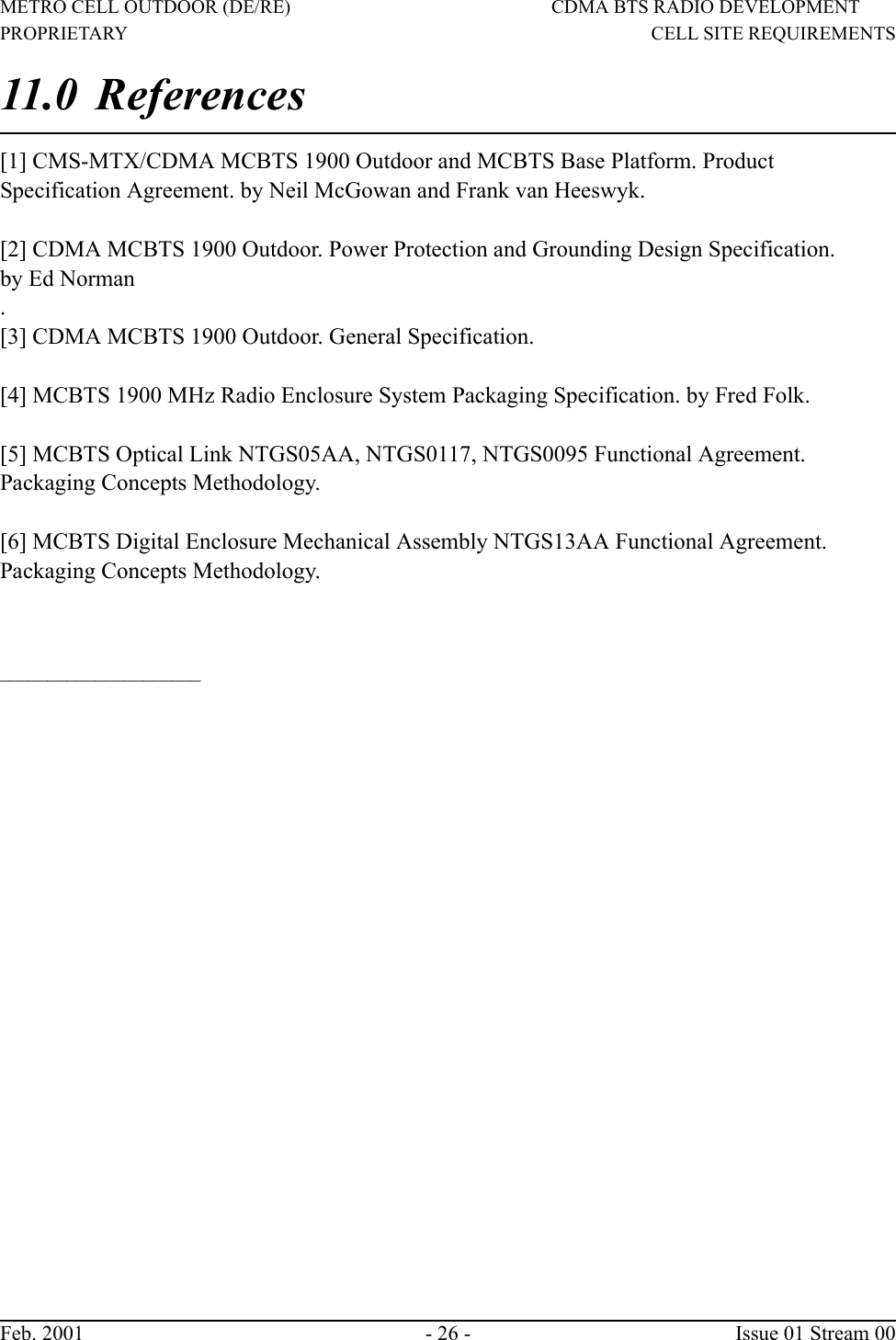 METRO CELL OUTDOOR (DE/RE) CDMA BTS RADIO DEVELOPMENTPROPRIETARY                                        CELL SITE REQUIREMENTSFeb. 2001 - 26 -  Issue 01 Stream 0011.0 References [1] CMS-MTX/CDMA MCBTS 1900 Outdoor and MCBTS Base Platform. ProductSpecification Agreement. by Neil McGowan and Frank van Heeswyk.[2] CDMA MCBTS 1900 Outdoor. Power Protection and Grounding Design Specification.by Ed Norman.[3] CDMA MCBTS 1900 Outdoor. General Specification.[4] MCBTS 1900 MHz Radio Enclosure System Packaging Specification. by Fred Folk.[5] MCBTS Optical Link NTGS05AA, NTGS0117, NTGS0095 Functional Agreement.Packaging Concepts Methodology.[6] MCBTS Digital Enclosure Mechanical Assembly NTGS13AA Functional Agreement.Packaging Concepts Methodology._____________________