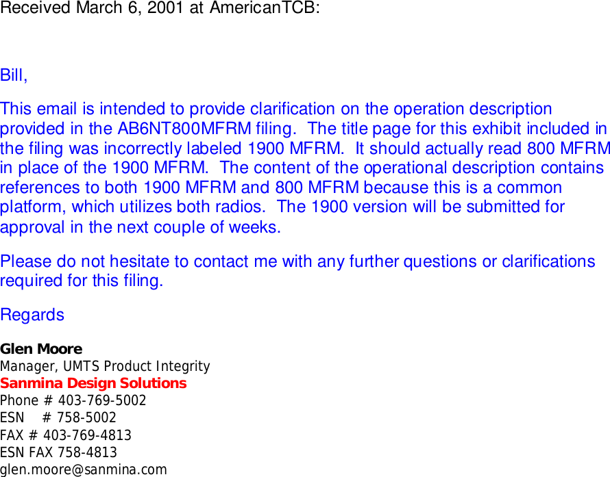 Received March 6, 2001 at AmericanTCB:Bill,This email is intended to provide clarification on the operation descriptionprovided in the AB6NT800MFRM filing.  The title page for this exhibit included inthe filing was incorrectly labeled 1900 MFRM.  It should actually read 800 MFRMin place of the 1900 MFRM.  The content of the operational description containsreferences to both 1900 MFRM and 800 MFRM because this is a commonplatform, which utilizes both radios.  The 1900 version will be submitted forapproval in the next couple of weeks.Please do not hesitate to contact me with any further questions or clarificationsrequired for this filing.RegardsGlen MooreManager, UMTS Product IntegritySanmina Design SolutionsPhone # 403-769-5002ESN    # 758-5002FAX # 403-769-4813ESN FAX 758-4813glen.moore@sanmina.com