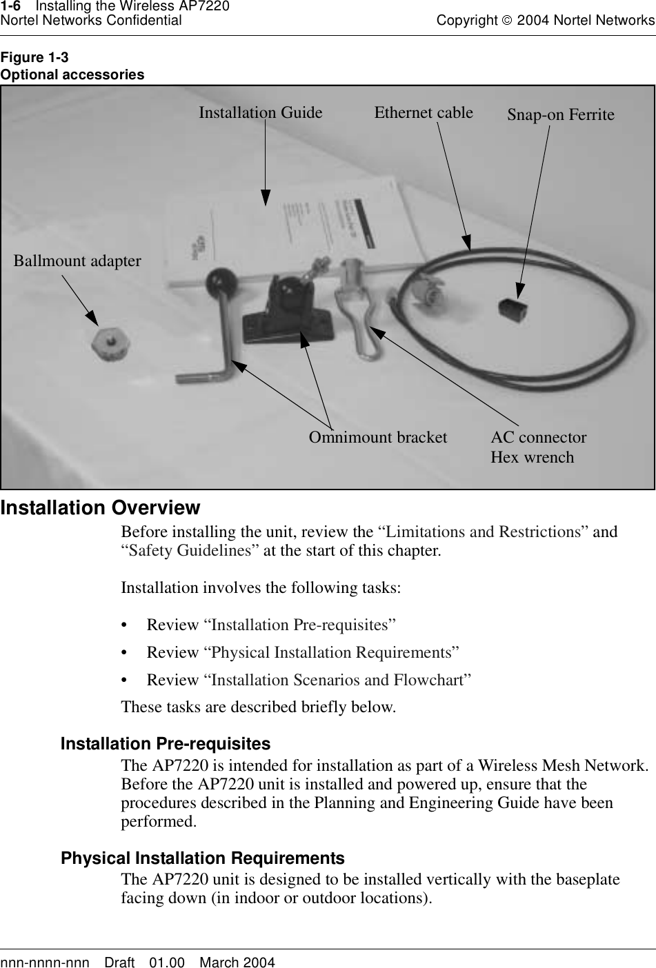 1-6 Installing the Wireless AP7220Nortel Networks Confidential Copyright 2004 Nortel Networksnnn-nnnn-nnn Draft 01.00 March 2004Figure 1-3Optional accessoriesInstallation Overview 1Before installing the unit, review the “Limitations and Restrictions” and“Safety Guidelines” at the start of this chapter.Installation involves the following tasks:•Review“Installation Pre-requisites”•Review“Physical Installation Requirements”•Review“Installation Scenarios and Flowchart”These tasks are described briefly below.Installation Pre-requisitesThe AP7220 is intended for installation as part of a Wireless Mesh Network.Before the AP7220 unit is installed and powered up, ensure that theprocedures described in the Planning and Engineering Guide have beenperformed.Physical Installation RequirementsThe AP7220 unit is designed to be installed vertically with the baseplatefacing down (in indoor or outdoor locations).Installation Guide Ethernet cableBallmount adapterOmnimount bracket AC connectorHex wrenchSnap-on Ferrite