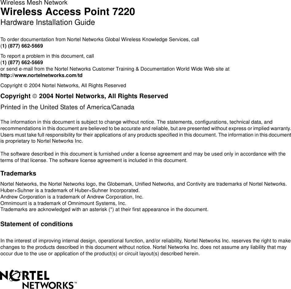 Family Product Manual Contacts Copyright Confidentiality LegalWireless Mesh NetworkWireless Access Point 7220Hardware Installation GuideTo order documentation from Nortel Networks Global Wireless Knowledge Services, call(1) (877) 662-5669To report a problem in this document, call(1) (877) 662-5669or send e-mail from the Nortel Networks Customer Training &amp; Documentation World Wide Web site athttp://www.nortelnetworks.com/tdCopyright 2004 Nortel Networks, All Rights ReservedCopyright 2004 Nortel Networks, All Rights ReservedPrinted in the United States of America/CanadaThe information in this document is subject to change without notice. The statements, configurations, technical data, andrecommendations in this document are believed to be accurate and reliable, but are presented without express or implied warranty.Users must take full responsibility for their applications of any products specified in this document. The information in this documentis proprietary to Nortel Networks Inc.The software described in this document is furnished under a license agreement and may be used only in accordance with theterms of that license. The software license agreement is included in this document.TrademarksNortel Networks, the Nortel Networks logo, the Globemark, Unified Networks, and Contivity are trademarks of Nortel Networks.Huber+Suhner is a trademark of Huber+Suhner Incorporated.Andrew Corporation is a trademark of Andrew Corporation, Inc.Omnimount is a trademark of Omnimount Systems, Inc.Trademarks are acknowledged with an asterisk (*) at their first appearance in the document.Statement of conditionsIn the interest of improving internal design, operational function, and/or reliability, Nortel Networks Inc. reserves the right to makechanges to the products described in this document without notice. Nortel Networks Inc. does not assume any liability that mayoccur due to the use or application of the product(s) or circuit layout(s) described herein.