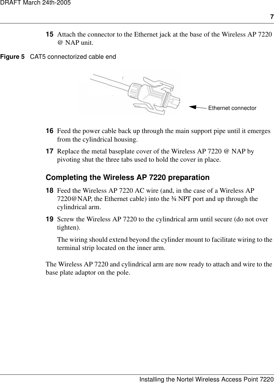 7Installing the Nortel Wireless Access Point 7220DRAFT March 24th-200515 Attach the connector to the Ethernet jack at the base of the Wireless AP 7220 @ NAP unit.Figure 5   CAT5 connectorized cable end16 Feed the power cable back up through the main support pipe until it emerges from the cylindrical housing.17 Replace the metal baseplate cover of the Wireless AP 7220 @ NAP by pivoting shut the three tabs used to hold the cover in place.Completing the Wireless AP 7220 preparation18 Feed the Wireless AP 7220 AC wire (and, in the case of a Wireless AP 7220@NAP, the Ethernet cable) into the ¾ NPT port and up through the cylindrical arm.19 Screw the Wireless AP 7220 to the cylindrical arm until secure (do not over tighten).The wiring should extend beyond the cylinder mount to facilitate wiring to the terminal strip located on the inner arm.The Wireless AP 7220 and cylindrical arm are now ready to attach and wire to the base plate adaptor on the pole.Ethernet connector