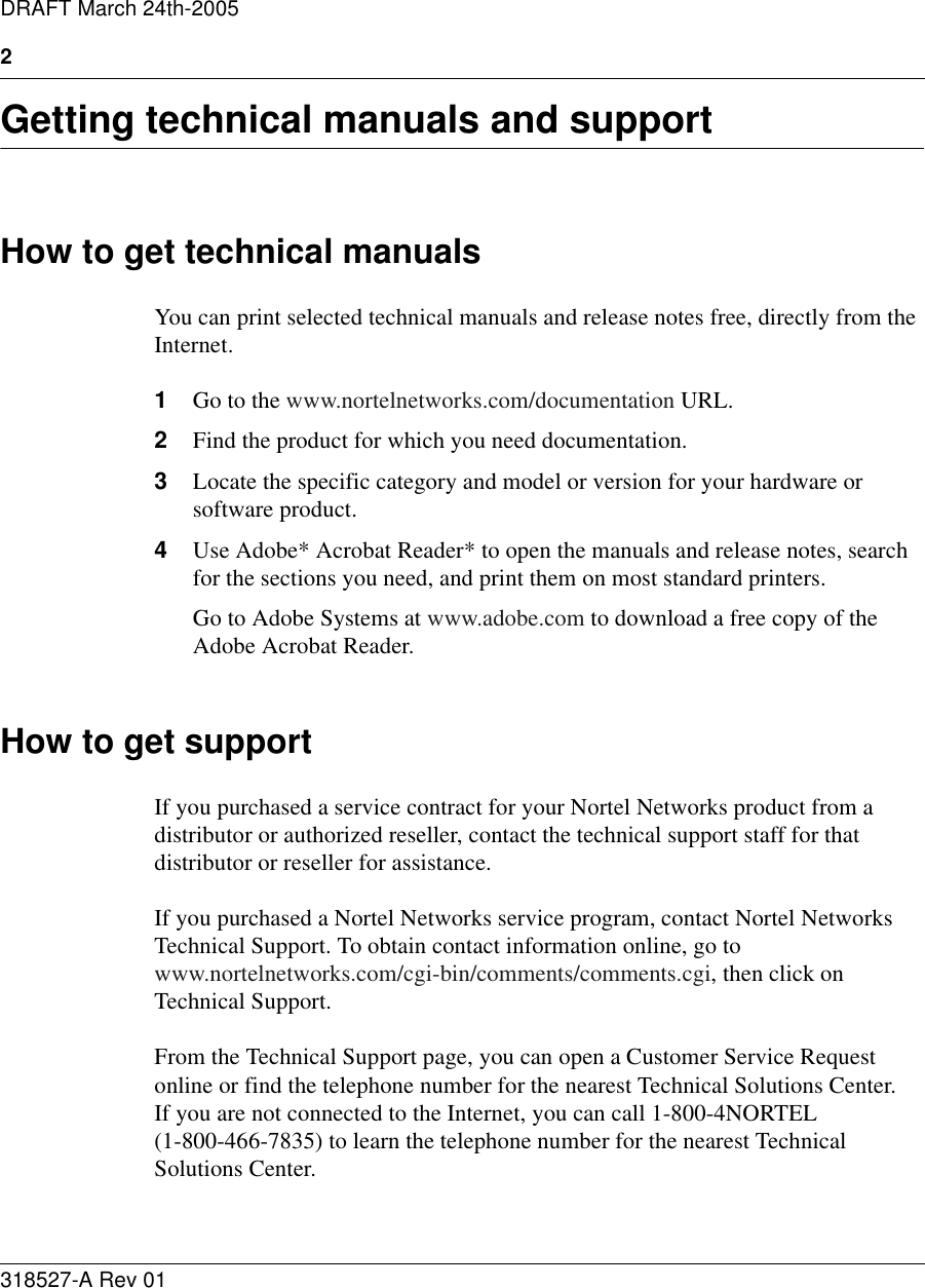 2318527-A Rev 01DRAFT March 24th-2005Getting technical manuals and supportHow to get technical manualsYou can print selected technical manuals and release notes free, directly from the Internet. 1Go to the www.nortelnetworks.com/documentation URL. 2Find the product for which you need documentation. 3Locate the specific category and model or version for your hardware or software product. 4Use Adobe* Acrobat Reader* to open the manuals and release notes, search for the sections you need, and print them on most standard printers. Go to Adobe Systems at www.adobe.com to download a free copy of the Adobe Acrobat Reader.How to get supportIf you purchased a service contract for your Nortel Networks product from a distributor or authorized reseller, contact the technical support staff for that distributor or reseller for assistance.If you purchased a Nortel Networks service program, contact Nortel Networks Technical Support. To obtain contact information online, go to www.nortelnetworks.com/cgi-bin/comments/comments.cgi, then click on Technical Support.From the Technical Support page, you can open a Customer Service Request online or find the telephone number for the nearest Technical Solutions Center.  If you are not connected to the Internet, you can call 1-800-4NORTEL (1-800-466-7835) to learn the telephone number for the nearest Technical Solutions Center.