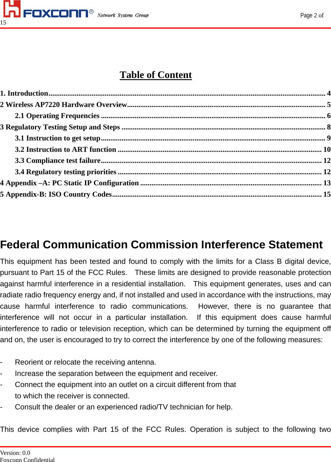                                                 Page 2 of 15   Version: 0.0 Foxconn Confidential  Table of Content 1. Introduction.................................................................................................................................................... 4 2 Wireless AP7220 Hardware Overview.......................................................................................................... 5 2.1 Operating Frequencies ........................................................................................................................ 6 3 Regulatory Testing Setup and Steps ............................................................................................................. 8 3.1 Instruction to get setup........................................................................................................................ 9 3.2 Instruction to ART function ............................................................................................................. 10 3.3 Compliance test failure...................................................................................................................... 12 3.4 Regulatory testing priorities ............................................................................................................. 12 4 Appendix –A: PC Static IP Configuration ................................................................................................. 13 5 Appendix-B: ISO Country Codes................................................................................................................ 15   Federal Communication Commission Interference Statement This equipment has been tested and found to comply with the limits for a Class B digital device, pursuant to Part 15 of the FCC Rules.    These limits are designed to provide reasonable protection against harmful interference in a residential installation.  This equipment generates, uses and can radiate radio frequency energy and, if not installed and used in accordance with the instructions, may cause harmful interference to radio communications.  However, there is no guarantee that interference will not occur in a particular installation.  If this equipment does cause harmful interference to radio or television reception, which can be determined by turning the equipment off and on, the user is encouraged to try to correct the interference by one of the following measures:  -  Reorient or relocate the receiving antenna. -  Increase the separation between the equipment and receiver. -  Connect the equipment into an outlet on a circuit different from that to which the receiver is connected. -  Consult the dealer or an experienced radio/TV technician for help.  This device complies with Part 15 of the FCC Rules. Operation is subject to the following two 