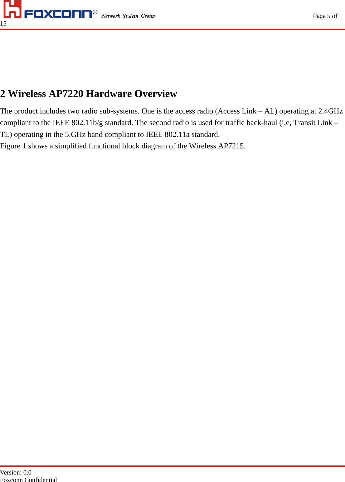                                                 Page 5 of 15   Version: 0.0 Foxconn Confidential     2 Wireless AP7220 Hardware Overview The product includes two radio sub-systems. One is the access radio (Access Link – AL) operating at 2.4GHz compliant to the IEEE 802.11b/g standard. The second radio is used for traffic back-haul (i,e, Transit Link – TL) operating in the 5.GHz band compliant to IEEE 802.11a standard. Figure 1 shows a simplified functional block diagram of the Wireless AP7215.                           