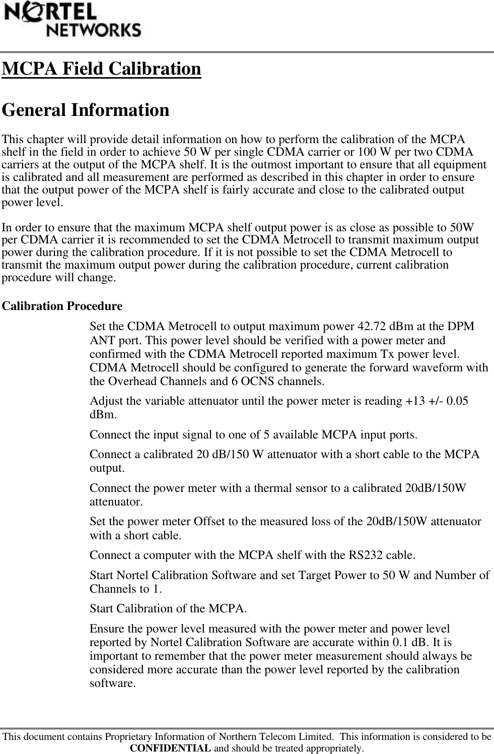 This document contains Proprietary Information of Northern Telecom Limited.  This information is considered to beCONFIDENTIAL and should be treated appropriately.MCPA Field CalibrationGeneral InformationThis chapter will provide detail information on how to perform the calibration of the MCPAshelf in the field in order to achieve 50 W per single CDMA carrier or 100 W per two CDMAcarriers at the output of the MCPA shelf. It is the outmost important to ensure that all equipmentis calibrated and all measurement are performed as described in this chapter in order to ensurethat the output power of the MCPA shelf is fairly accurate and close to the calibrated outputpower level.In order to ensure that the maximum MCPA shelf output power is as close as possible to 50Wper CDMA carrier it is recommended to set the CDMA Metrocell to transmit maximum outputpower during the calibration procedure. If it is not possible to set the CDMA Metrocell totransmit the maximum output power during the calibration procedure, current calibrationprocedure will change.Calibration ProcedureSet the CDMA Metrocell to output maximum power 42.72 dBm at the DPMANT port. This power level should be verified with a power meter andconfirmed with the CDMA Metrocell reported maximum Tx power level.CDMA Metrocell should be configured to generate the forward waveform withthe Overhead Channels and 6 OCNS channels.Adjust the variable attenuator until the power meter is reading +13 +/- 0.05dBm.Connect the input signal to one of 5 available MCPA input ports.Connect a calibrated 20 dB/150 W attenuator with a short cable to the MCPAoutput.Connect the power meter with a thermal sensor to a calibrated 20dB/150Wattenuator.Set the power meter Offset to the measured loss of the 20dB/150W attenuatorwith a short cable.Connect a computer with the MCPA shelf with the RS232 cable.Start Nortel Calibration Software and set Target Power to 50 W and Number ofChannels to 1.Start Calibration of the MCPA.Ensure the power level measured with the power meter and power levelreported by Nortel Calibration Software are accurate within 0.1 dB. It isimportant to remember that the power meter measurement should always beconsidered more accurate than the power level reported by the calibrationsoftware.
