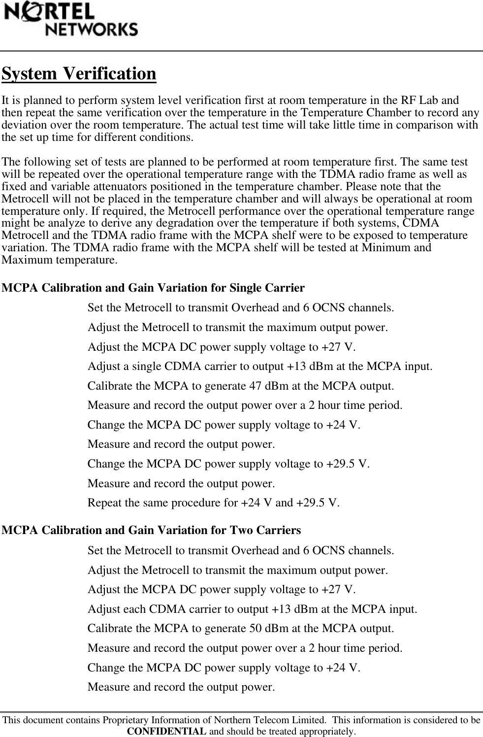 This document contains Proprietary Information of Northern Telecom Limited.  This information is considered to beCONFIDENTIAL and should be treated appropriately.System VerificationIt is planned to perform system level verification first at room temperature in the RF Lab andthen repeat the same verification over the temperature in the Temperature Chamber to record anydeviation over the room temperature. The actual test time will take little time in comparison withthe set up time for different conditions.The following set of tests are planned to be performed at room temperature first. The same testwill be repeated over the operational temperature range with the TDMA radio frame as well asfixed and variable attenuators positioned in the temperature chamber. Please note that theMetrocell will not be placed in the temperature chamber and will always be operational at roomtemperature only. If required, the Metrocell performance over the operational temperature rangemight be analyze to derive any degradation over the temperature if both systems, CDMAMetrocell and the TDMA radio frame with the MCPA shelf were to be exposed to temperaturevariation. The TDMA radio frame with the MCPA shelf will be tested at Minimum andMaximum temperature.MCPA Calibration and Gain Variation for Single CarrierSet the Metrocell to transmit Overhead and 6 OCNS channels.Adjust the Metrocell to transmit the maximum output power.Adjust the MCPA DC power supply voltage to +27 V.Adjust a single CDMA carrier to output +13 dBm at the MCPA input.Calibrate the MCPA to generate 47 dBm at the MCPA output.Measure and record the output power over a 2 hour time period.Change the MCPA DC power supply voltage to +24 V.Measure and record the output power.Change the MCPA DC power supply voltage to +29.5 V.Measure and record the output power.Repeat the same procedure for +24 V and +29.5 V.MCPA Calibration and Gain Variation for Two CarriersSet the Metrocell to transmit Overhead and 6 OCNS channels.Adjust the Metrocell to transmit the maximum output power.Adjust the MCPA DC power supply voltage to +27 V.Adjust each CDMA carrier to output +13 dBm at the MCPA input.Calibrate the MCPA to generate 50 dBm at the MCPA output.Measure and record the output power over a 2 hour time period.Change the MCPA DC power supply voltage to +24 V.Measure and record the output power.