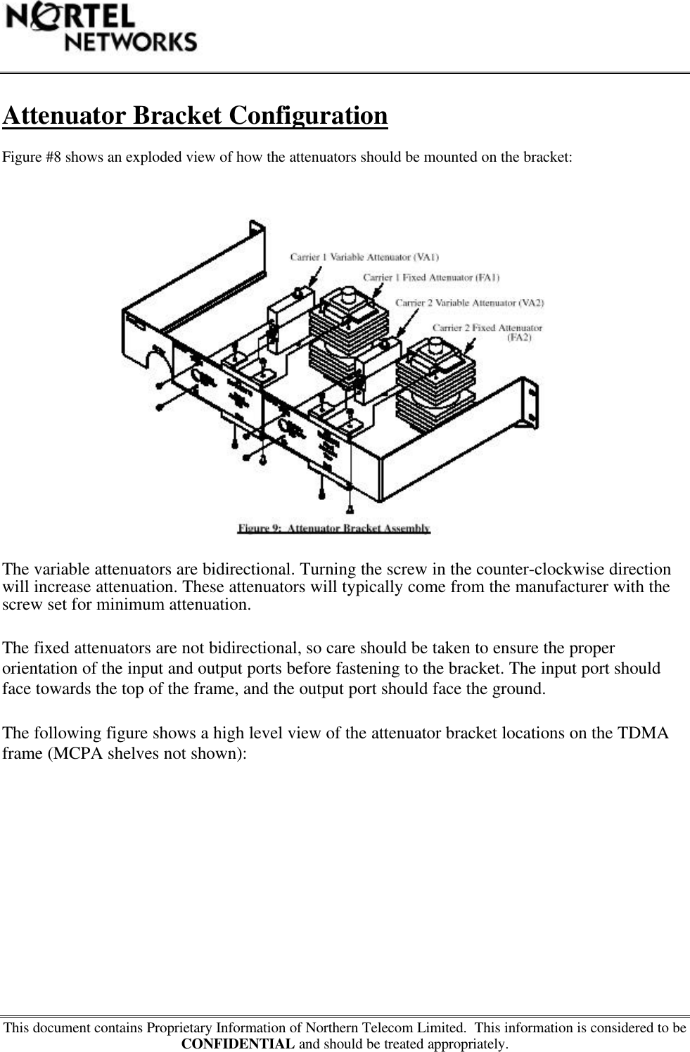 This document contains Proprietary Information of Northern Telecom Limited.  This information is considered to beCONFIDENTIAL and should be treated appropriately.Attenuator Bracket ConfigurationFigure #8 shows an exploded view of how the attenuators should be mounted on the bracket:The variable attenuators are bidirectional. Turning the screw in the counter-clockwise directionwill increase attenuation. These attenuators will typically come from the manufacturer with thescrew set for minimum attenuation.The fixed attenuators are not bidirectional, so care should be taken to ensure the properorientation of the input and output ports before fastening to the bracket. The input port shouldface towards the top of the frame, and the output port should face the ground.The following figure shows a high level view of the attenuator bracket locations on the TDMAframe (MCPA shelves not shown):