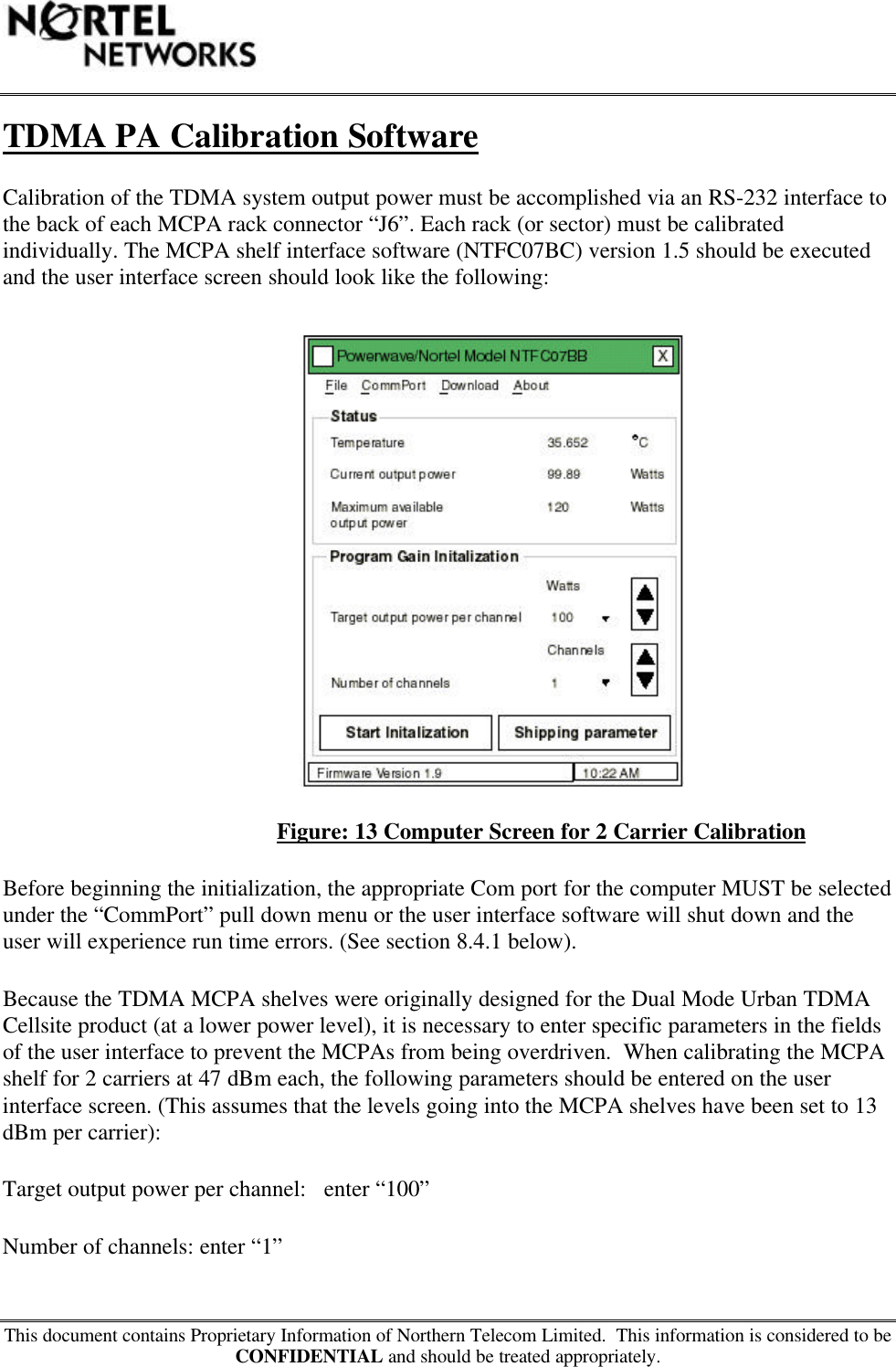 This document contains Proprietary Information of Northern Telecom Limited.  This information is considered to beCONFIDENTIAL and should be treated appropriately.TDMA PA Calibration SoftwareCalibration of the TDMA system output power must be accomplished via an RS-232 interface tothe back of each MCPA rack connector “J6”. Each rack (or sector) must be calibratedindividually. The MCPA shelf interface software (NTFC07BC) version 1.5 should be executedand the user interface screen should look like the following:Figure: 13 Computer Screen for 2 Carrier CalibrationBefore beginning the initialization, the appropriate Com port for the computer MUST be selectedunder the “CommPort” pull down menu or the user interface software will shut down and theuser will experience run time errors. (See section 8.4.1 below).Because the TDMA MCPA shelves were originally designed for the Dual Mode Urban TDMACellsite product (at a lower power level), it is necessary to enter specific parameters in the fieldsof the user interface to prevent the MCPAs from being overdriven.  When calibrating the MCPAshelf for 2 carriers at 47 dBm each, the following parameters should be entered on the userinterface screen. (This assumes that the levels going into the MCPA shelves have been set to 13dBm per carrier):Target output power per channel:   enter “100”Number of channels: enter “1”