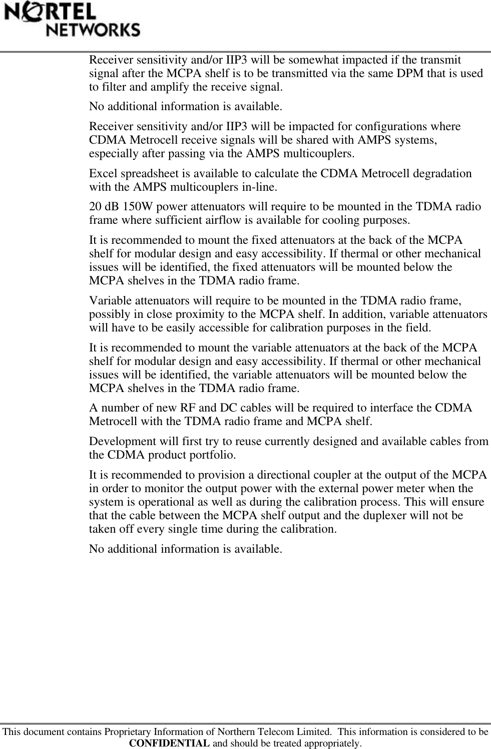 This document contains Proprietary Information of Northern Telecom Limited.  This information is considered to beCONFIDENTIAL and should be treated appropriately.Receiver sensitivity and/or IIP3 will be somewhat impacted if the transmitsignal after the MCPA shelf is to be transmitted via the same DPM that is usedto filter and amplify the receive signal.No additional information is available.Receiver sensitivity and/or IIP3 will be impacted for configurations whereCDMA Metrocell receive signals will be shared with AMPS systems,especially after passing via the AMPS multicouplers.Excel spreadsheet is available to calculate the CDMA Metrocell degradationwith the AMPS multicouplers in-line.20 dB 150W power attenuators will require to be mounted in the TDMA radioframe where sufficient airflow is available for cooling purposes.It is recommended to mount the fixed attenuators at the back of the MCPAshelf for modular design and easy accessibility. If thermal or other mechanicalissues will be identified, the fixed attenuators will be mounted below theMCPA shelves in the TDMA radio frame.Variable attenuators will require to be mounted in the TDMA radio frame,possibly in close proximity to the MCPA shelf. In addition, variable attenuatorswill have to be easily accessible for calibration purposes in the field.It is recommended to mount the variable attenuators at the back of the MCPAshelf for modular design and easy accessibility. If thermal or other mechanicalissues will be identified, the variable attenuators will be mounted below theMCPA shelves in the TDMA radio frame.A number of new RF and DC cables will be required to interface the CDMAMetrocell with the TDMA radio frame and MCPA shelf.Development will first try to reuse currently designed and available cables fromthe CDMA product portfolio.It is recommended to provision a directional coupler at the output of the MCPAin order to monitor the output power with the external power meter when thesystem is operational as well as during the calibration process. This will ensurethat the cable between the MCPA shelf output and the duplexer will not betaken off every single time during the calibration.No additional information is available.