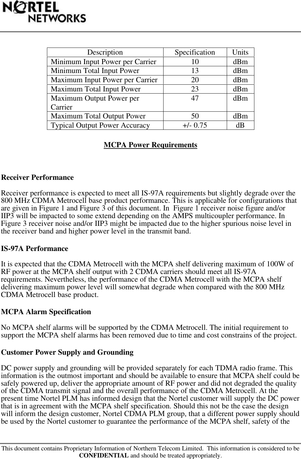 This document contains Proprietary Information of Northern Telecom Limited.  This information is considered to beCONFIDENTIAL and should be treated appropriately.Description Specification UnitsMinimum Input Power per Carrier 10 dBmMinimum Total Input Power 13 dBmMaximum Input Power per Carrier 20 dBmMaximum Total Input Power 23 dBmMaximum Output Power perCarrier 47 dBmMaximum Total Output Power 50 dBmTypical Output Power Accuracy +/- 0.75 dBMCPA Power RequirementsReceiver PerformanceReceiver performance is expected to meet all IS-97A requirements but slightly degrade over the800 MHz CDMA Metrocell base product performance. This is applicable for configurations thatare given in Figure 1 and Figure 3 of this document. In  Figure 1 receiver noise figure and/orIIP3 will be impacted to some extend depending on the AMPS multicoupler performance. InFigure 3 receiver noise and/or IIP3 might be impacted due to the higher spurious noise level inthe receiver band and higher power level in the transmit band.IS-97A PerformanceIt is expected that the CDMA Metrocell with the MCPA shelf delivering maximum of 100W ofRF power at the MCPA shelf output with 2 CDMA carriers should meet all IS-97Arequirements. Nevertheless, the performance of the CDMA Metrocell with the MCPA shelfdelivering maximum power level will somewhat degrade when compared with the 800 MHzCDMA Metrocell base product.MCPA Alarm SpecificationNo MCPA shelf alarms will be supported by the CDMA Metrocell. The initial requirement tosupport the MCPA shelf alarms has been removed due to time and cost constrains of the project.Customer Power Supply and GroundingDC power supply and grounding will be provided separately for each TDMA radio frame. Thisinformation is the outmost important and should be available to ensure that MCPA shelf could besafely powered up, deliver the appropriate amount of RF power and did not degraded the qualityof the CDMA transmit signal and the overall performance of the CDMA Metrocell. At thepresent time Nortel PLM has informed design that the Nortel customer will supply the DC powerthat is in agreement with the MCPA shelf specification. Should this not be the case the designwill inform the design customer, Nortel CDMA PLM group, that a different power supply shouldbe used by the Nortel customer to guarantee the performance of the MCPA shelf, safety of the