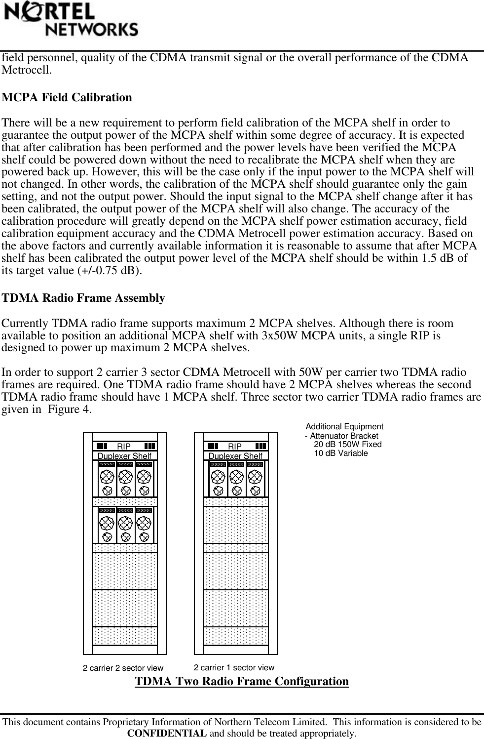 This document contains Proprietary Information of Northern Telecom Limited.  This information is considered to beCONFIDENTIAL and should be treated appropriately.field personnel, quality of the CDMA transmit signal or the overall performance of the CDMAMetrocell.MCPA Field CalibrationThere will be a new requirement to perform field calibration of the MCPA shelf in order toguarantee the output power of the MCPA shelf within some degree of accuracy. It is expectedthat after calibration has been performed and the power levels have been verified the MCPAshelf could be powered down without the need to recalibrate the MCPA shelf when they arepowered back up. However, this will be the case only if the input power to the MCPA shelf willnot changed. In other words, the calibration of the MCPA shelf should guarantee only the gainsetting, and not the output power. Should the input signal to the MCPA shelf change after it hasbeen calibrated, the output power of the MCPA shelf will also change. The accuracy of thecalibration procedure will greatly depend on the MCPA shelf power estimation accuracy, fieldcalibration equipment accuracy and the CDMA Metrocell power estimation accuracy. Based onthe above factors and currently available information it is reasonable to assume that after MCPAshelf has been calibrated the output power level of the MCPA shelf should be within 1.5 dB ofits target value (+/-0.75 dB).TDMA Radio Frame AssemblyCurrently TDMA radio frame supports maximum 2 MCPA shelves. Although there is roomavailable to position an additional MCPA shelf with 3x50W MCPA units, a single RIP isdesigned to power up maximum 2 MCPA shelves.In order to support 2 carrier 3 sector CDMA Metrocell with 50W per carrier two TDMA radioframes are required. One TDMA radio frame should have 2 MCPA shelves whereas the secondTDMA radio frame should have 1 MCPA shelf. Three sector two carrier TDMA radio frames aregiven in  Figure 4.TDMA Two Radio Frame ConfigurationRIPAdditional Equipment- Attenuator BracketDuplexer Shelf RIPDuplexer Shelf    20 dB 150W Fixed    10 dB Variable2 carrier 2 sector view2 carrier 1 sector view