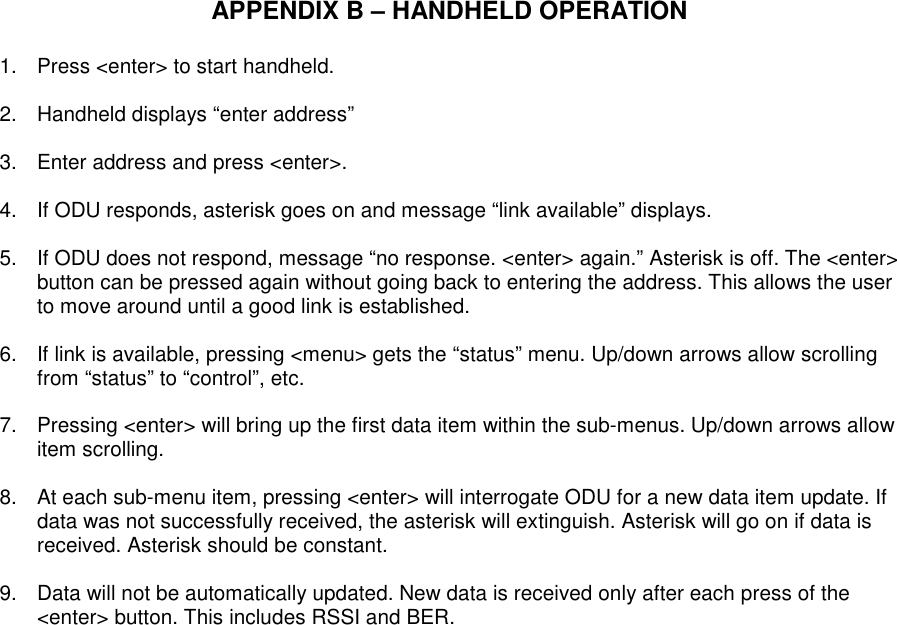   APPENDIX B – HANDHELD OPERATION  1.  Press &lt;enter&gt; to start handheld.  2.  Handheld displays “enter address”  3.  Enter address and press &lt;enter&gt;.  4.  If ODU responds, asterisk goes on and message “link available” displays.  5.  If ODU does not respond, message “no response. &lt;enter&gt; again.” Asterisk is off. The &lt;enter&gt; button can be pressed again without going back to entering the address. This allows the user to move around until a good link is established.  6.  If link is available, pressing &lt;menu&gt; gets the “status” menu. Up/down arrows allow scrolling from “status” to “control”, etc.  7.  Pressing &lt;enter&gt; will bring up the first data item within the sub-menus. Up/down arrows allow item scrolling.  8.  At each sub-menu item, pressing &lt;enter&gt; will interrogate ODU for a new data item update. If data was not successfully received, the asterisk will extinguish. Asterisk will go on if data is received. Asterisk should be constant.  9.  Data will not be automatically updated. New data is received only after each press of the &lt;enter&gt; button. This includes RSSI and BER.                          