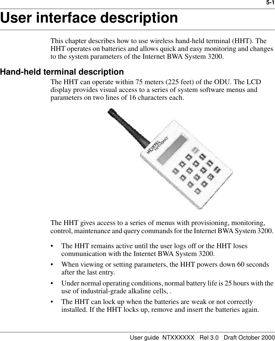 User guide  NTXXXXXX   Rel 3.0   Draft October 20005-1User interface description 5-This chapter describes how to use wireless hand-held terminal (HHT). The HHT operates on batteries and allows quick and easy monitoring and changes to the system parameters of the Internet BWA System 3200. Hand-held terminal descriptionThe HHT can operate within 75 meters (225 feet) of the ODU. The LCD display provides visual access to a series of system software menus and parameters on two lines of 16 characters each. The HHT gives access to a series of menus with provisioning, monitoring, control, maintenance and query commands for the Internet BWA System 3200. • The HHT remains active until the user logs off or the HHT loses communication with the Internet BWA System 3200. • When viewing or setting parameters, the HHT powers down 60 seconds after the last entry. • Under normal operating conditions, normal battery life is 25 hours with the use of industrial-grade alkaline cells, .• The HHT can lock up when the batteries are weak or not correctly installed. If the HHT locks up, remove and insert the batteries again.