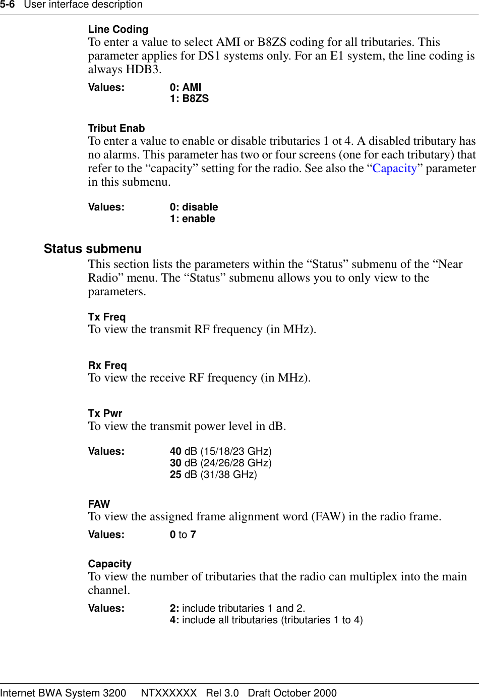 5-6   User interface descriptionInternet BWA System 3200     NTXXXXXX   Rel 3.0   Draft October 2000Line CodingTo enter a value to select AMI or B8ZS coding for all tributaries. This parameter applies for DS1 systems only. For an E1 system, the line coding is always HDB3.Values: 0: AMI1: B8ZSTribut EnabTo enter a value to enable or disable tributaries 1 ot 4. A disabled tributary has no alarms. This parameter has two or four screens (one for each tributary) that refer to the “capacity” setting for the radio. See also the “Capacity” parameter in this submenu. Values: 0: disable 1: enable Status submenuThis section lists the parameters within the “Status” submenu of the “Near Radio” menu. The “Status” submenu allows you to only view to the parameters. Tx FreqTo view the transmit RF frequency (in MHz). Rx FreqTo view the receive RF frequency (in MHz). Tx PwrTo view the transmit power level in dB.Values: 40 dB (15/18/23 GHz) 30 dB (24/26/28 GHz) 25 dB (31/38 GHz) FAWTo view the assigned frame alignment word (FAW) in the radio frame. Values: 0 to 7 CapacityTo view the number of tributaries that the radio can multiplex into the main channel.Values: 2: include tributaries 1 and 2.4: include all tributaries (tributaries 1 to 4)