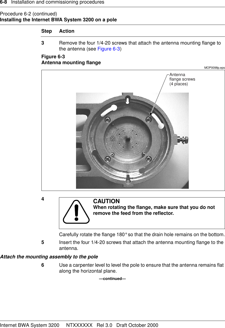 6-8   Installation and commissioning proceduresInternet BWA System 3200     NTXXXXXX   Rel 3.0   Draft October 2000Procedure 6-2 (continued)Installing the Internet BWA System 3200 on a poleStep Action3Remove the four 1/4-20 screws that attach the antenna mounting flange to the antenna (see Figure 6-3)Figure 6-3Antenna mounting flangeMOP0098p.eps4Carefully rotate the flange 180° so that the drain hole remains on the bottom.5Insert the four 1/4-20 screws that attach the antenna mounting flange to the antenna.Attach the mounting assembly to the pole6Use a carpenter level to level the pole to ensure that the antenna remains flat along the horizontal plane.—continued—CAUTIONWhen rotating the flange, make sure that you do not remove the feed from the reflector. Antennaflange screws(4 places)