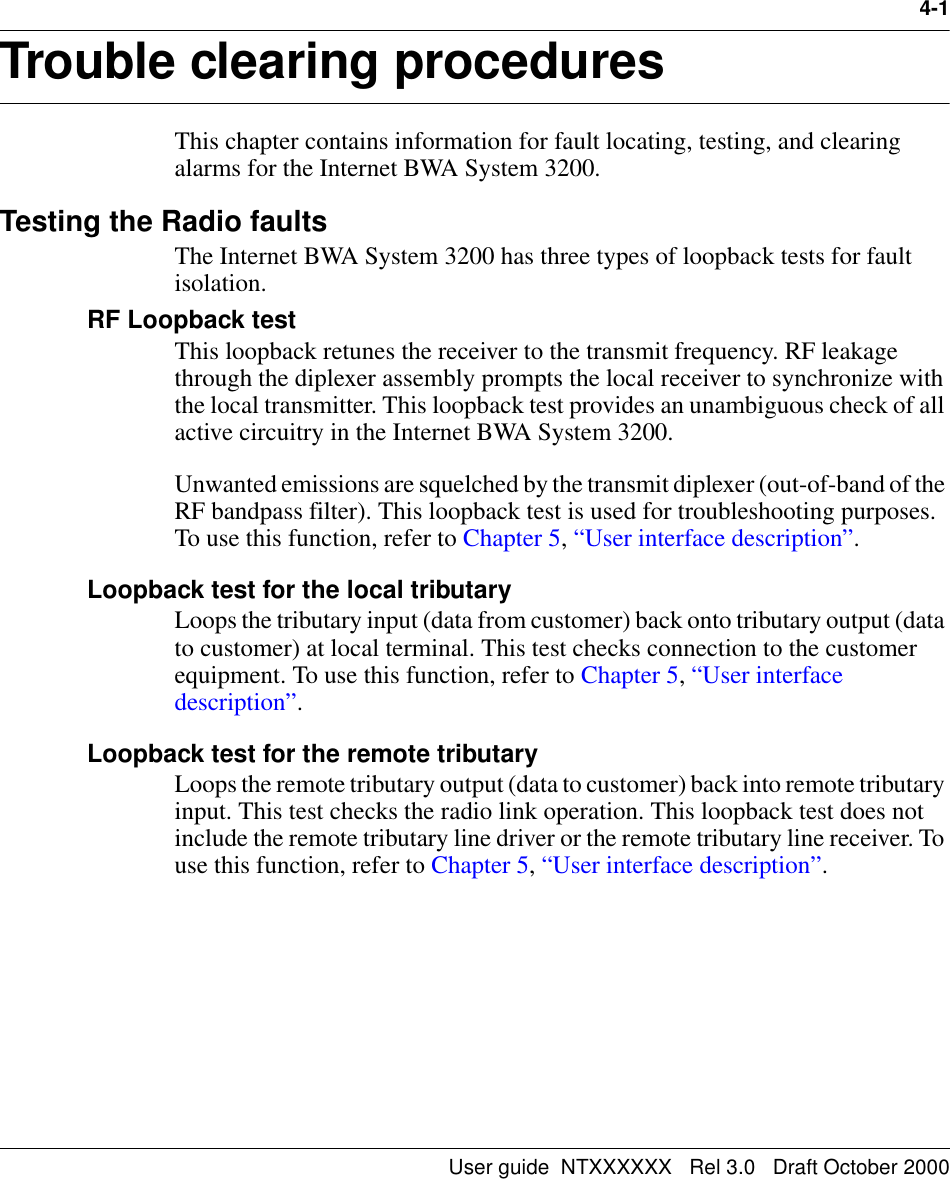 User guide  NTXXXXXX   Rel 3.0   Draft October 20004-1Trouble clearing procedures  4-This chapter contains information for fault locating, testing, and clearing alarms for the Internet BWA System 3200. Testing the Radio faultsThe Internet BWA System 3200 has three types of loopback tests for fault isolation.RF Loopback testThis loopback retunes the receiver to the transmit frequency. RF leakage through the diplexer assembly prompts the local receiver to synchronize with the local transmitter. This loopback test provides an unambiguous check of all active circuitry in the Internet BWA System 3200.Unwanted emissions are squelched by the transmit diplexer (out-of-band of the RF bandpass filter). This loopback test is used for troubleshooting purposes. To use this function, refer to Chapter 5, “User interface description”. Loopback test for the local tributaryLoops the tributary input (data from customer) back onto tributary output (data to customer) at local terminal. This test checks connection to the customer equipment. To use this function, refer to Chapter 5, “User interface description”.Loopback test for the remote tributaryLoops the remote tributary output (data to customer) back into remote tributary input. This test checks the radio link operation. This loopback test does not include the remote tributary line driver or the remote tributary line receiver. To use this function, refer to Chapter 5, “User interface description”.