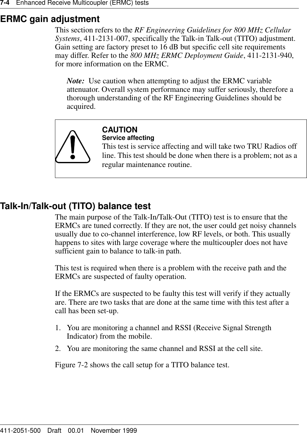 7-4 Enhanced Receive Multicoupler (ERMC) tests411-2051-500 Draft 00.01 November 1999ERMC gain adjustmentThis section refers to the RF Engineering Guidelines for 800 MHz Cellular Systems, 411-2131-007, specifically the Talk-in Talk-out (TITO) adjustment. Gain setting are factory preset to 16 dB but specific cell site requirements may differ. Refer to the 800 MHz ERMC Deployment Guide, 411-2131-940, for more information on the ERMC.Note:  Use caution when attempting to adjust the ERMC variable attenuator. Overall system performance may suffer seriously, therefore a thorough understanding of the RF Engineering Guidelines should be acquired.Talk-In/Talk-out (TITO) balance testThe main purpose of the Talk-In/Talk-Out (TITO) test is to ensure that the ERMCs are tuned correctly. If they are not, the user could get noisy channels usually due to co-channel interference, low RF levels, or both. This usually happens to sites with large coverage where the multicoupler does not have sufficient gain to balance to talk-in path.This test is required when there is a problem with the receive path and the ERMCs are suspected of faulty operation.If the ERMCs are suspected to be faulty this test will verify if they actually are. There are two tasks that are done at the same time with this test after a call has been set-up.1. You are monitoring a channel and RSSI (Receive Signal Strength Indicator) from the mobile.2. You are monitoring the same channel and RSSI at the cell site.Figure 7-2 shows the call setup for a TITO balance test.CAUTIONService affectingThis test is service affecting and will take two TRU Radios off line. This test should be done when there is a problem; not as a regular maintenance routine.