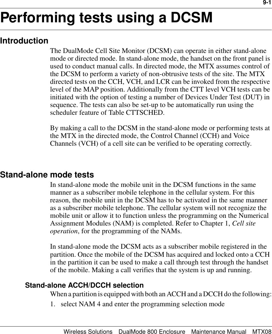 9-1Wireless Solutions DualMode 800 Enclosure Maintenance Manual MTX08Performing tests using a DCSM 9IntroductionThe DualMode Cell Site Monitor (DCSM) can operate in either stand-alone mode or directed mode. In stand-alone mode, the handset on the front panel is used to conduct manual calls. In directed mode, the MTX assumes control of the DCSM to perform a variety of non-obtrusive tests of the site. The MTX directed tests on the CCH, VCH, and LCR can be invoked from the respective level of the MAP position. Additionally from the CTT level VCH tests can be initiated with the option of testing a number of Devices Under Test (DUT) in sequence. The tests can also be set-up to be automatically run using the scheduler feature of Table CTTSCHED.By making a call to the DCSM in the stand-alone mode or performing tests at the MTX in the directed mode, the Control Channel (CCH) and Voice Channels (VCH) of a cell site can be verified to be operating correctly.Stand-alone mode testsIn stand-alone mode the mobile unit in the DCSM functions in the same manner as a subscriber mobile telephone in the cellular system. For this reason, the mobile unit in the DCSM has to be activated in the same manner as a subscriber mobile telephone. The cellular system will not recognize the mobile unit or allow it to function unless the programming on the Numerical Assignment Modules (NAM) is completed. Refer to Chapter 1, Cell site operation, for the programming of the NAMs.In stand-alone mode the DCSM acts as a subscriber mobile registered in the partition. Once the mobile of the DCSM has acquired and locked onto a CCH in the partition it can be used to make a call through test through the handset of the mobile. Making a call verifies that the system is up and running.Stand-alone ACCH/DCCH selectionWhen a partition is equipped with both an ACCH and a DCCH do the following:1. select NAM 4 and enter the programming selection mode