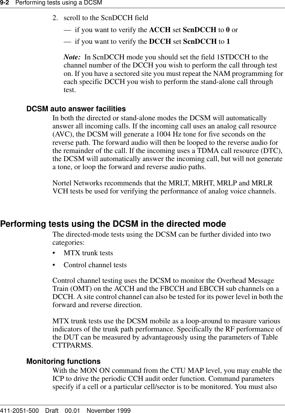 9-2 Performing tests using a DCSM411-2051-500 Draft 00.01 November 19992. scroll to the ScnDCCH field— if you want to verify the ACCH set ScnDCCH to 0 or— if you want to verify the DCCH set ScnDCCH to 1Note:  In ScnDCCH mode you should set the field 1STDCCH to the channel number of the DCCH you wish to perform the call through test on. If you have a sectored site you must repeat the NAM programming for each specific DCCH you wish to perform the stand-alone call through test.DCSM auto answer facilitiesIn both the directed or stand-alone modes the DCSM will automatically answer all incoming calls. If the incoming call uses an analog call resource (AVC), the DCSM will generate a 1004 Hz tone for five seconds on the reverse path. The forward audio will then be looped to the reverse audio for the remainder of the call. If the incoming uses a TDMA call resource (DTC), the DCSM will automatically answer the incoming call, but will not generate a tone, or loop the forward and reverse audio paths. Nortel Networks recommends that the MRLT, MRHT, MRLP and MRLR VCH tests be used for verifying the performance of analog voice channels.Performing tests using the DCSM in the directed modeThe directed-mode tests using the DCSM can be further divided into two categories:• MTX trunk tests • Control channel testsControl channel testing uses the DCSM to monitor the Overhead Message Train (OMT) on the ACCH and the FBCCH and EBCCH sub channels on a DCCH. A site control channel can also be tested for its power level in both the forward and reverse direction.MTX trunk tests use the DCSM mobile as a loop-around to measure various indicators of the trunk path performance. Specifically the RF performance of the DUT can be measured by advantageously using the parameters of Table CTTPARMS.Monitoring functionsWith the MON ON command from the CTU MAP level, you may enable the ICP to drive the periodic CCH audit order function. Command parameters specify if a cell or a particular cell/sector is to be monitored. You must also 